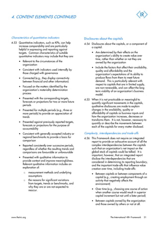 4. CONTENT ELEMENTS CONTINUED
Characteristics of quantitative indicators
4.53 Quantitative indicators, such as KPIs, can help
increase comparability and are particularly
helpful in expressing and reporting against
targets. Common characteristics of suitable
quantitative indicators may include that they are:
• Relevant to the circumstances of the
organization
• Consistent with indicators used internally by
those charged with governance
• Connected (e.g., they display connectivity
between financial and other information)
• Focused on the matters identified by the
organization’s materiality determination
process
• Presented with the corresponding targets,
forecasts or projections for two or more future
periods
• Presented for multiple periods (e.g., three or
more periods) to provide an appreciation of
trends
• Presented against previously reported targets,
forecasts or projections for the purpose of
accountability
• Consistent with generally accepted industry or
regional benchmarks to provide a basis for
comparison
• Reported consistently over successive periods,
regardless of whether the resulting trends and
comparisons are favourable or unfavourable
• Presented with qualitative information to
provide context and improve meaningfulness.
Relevant qualitative information includes an
explanation of:
o measurement methods and underlying
assumptions
o the reasons for significant variations
from targets, trends or benchmarks, and
why they are or are not expected to
reoccur.
Disclosures about the capitals
4.54 Disclosures about the capitals, or a component of
a capital:
• Are determined by their effects on the
organization’s ability to create value over
time, rather than whether or not they are
owned by the organization
• Include the factors that affect their availability,
quality and affordability and the
organization’s expectations of its ability to
produce flows from them to meet future
demand. This is particularly relevant with
respect to capitals that are in limited supply,
are non-renewable, and can affect the long
term viability of an organization’s business
model.
4.55 When it is not practicable or meaningful to
quantify significant movements in the capitals,
qualitative disclosures are made to explain
changes in the availability, quality or
affordability of capitals as business inputs and
how the organization increases, decreases or
transforms them. It is not, however, necessary to
quantify or describe the movements between
each of the capitals for every matter disclosed.
Complexity, interdependencies and trade-offs
4.56 This Framework does not require an integrated
report to provide an exhaustive account of all the
complex interdependencies between the capitals
such that an organization’s net impact on the
global stock of capitals could be tallied. It is
important, however, that an integrated report
disclose the interdependencies that are
considered in determining its reporting boundary,
and the important trade-offs that influence value
creation over time, including trade-offs:
• Between capitals or between components of a
capital (e.g., creating employment through an
activity that negatively affects the
environment)
• Over time (e.g., choosing one course of action
when another course would result in superior
capital increment but not until a later period)
• Between capitals owned by the organization
and those owned by others or not at all.
www.theiirc.org The International <IR> Framework 31
 
