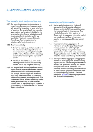 4. CONTENT ELEMENTS CONTINUED
Time frames for short, medium and long term
4.57 The future time dimension to be considered in
preparing and presenting an integrated report
will typically be longer than for some other forms
of reporting. The length of each time frame for
short, medium and long term is decided by the
organization with reference to its business and
investment cycles, its strategies, and its key
stakeholders’ legitimate needs and interests.
Accordingly, there is no set answer for
establishing the length for each term.
4.58 Time frames differ by:
• Industry or sector (e.g., strategic objectives in
the automobile industry typically cover two
model-cycle terms, spanning between eight
and ten years, whereas within the technology
industry, time frames might be significantly
shorter)
• The nature of outcomes (e.g., some issues
affecting natural or social and relationship
capitals can be very long term in nature).
4.59 The length of each reporting time frame and the
reason for such length might affect the nature of
information disclosed in an integrated report.
For example, because longer term matters are
more likely to be more affected by uncertainty,
information about them may be more likely to be
qualitative in nature, whereas information about
shorter term matters may be better suited to
quantification, or even monetization. However, it
is not necessary to disclose the effects of a matter
for each time frame.
Aggregation and disaggregation
4.60 Each organization determines the level of
aggregation (e.g., by country, subsidiary,
division, or site) at which to present information
that is appropriate to its circumstances. This
includes balancing the effort required to
disaggregate (or aggregate) information against
any added meaningfulness of information
reported on a disaggregated (or aggregated)
basis.
4.61 In some circumstances, aggregation of
information can result in a significant loss of
meaning and can also fail to highlight
particularly strong or poor performance in
specific areas. On the other hand, unnecessary
disaggregation can result in clutter that adversely
affects the ease of understanding the information.
4.62 The organization disaggregates (or aggregates)
information to an appropriate level considering,
in particular, how senior management and those
charged with governance manage and oversee
the organization and its operations. This
commonly results in presenting information based
on the business or geographical segments used
for financial reporting purposes. (See also
paragraphs 4.21–4.22 regarding organizations
with multiple business models.)
www.theiirc.org The International <IR> Framework 32
 