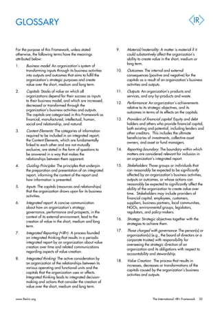 GLOSSARY
For the purpose of this Framework, unless stated
otherwise, the following terms have the meanings
attributed below:
1. Business model: An organization’s system of
transforming inputs through its business activities
into outputs and outcomes that aims to fulfil the
organization’s strategic purposes and create
value over the short, medium and long term.
2. Capitals: Stocks of value on which all
organizations depend for their success as inputs
to their business model, and which are increased,
decreased or transformed through the
organization’s business activities and outputs.
The capitals are categorized in this Framework as
financial, manufactured, intellectual, human,
social and relationship, and natural.
3. Content Elements: The categories of information
required to be included in an integrated report;
the Content Elements, which are fundamentally
linked to each other and are not mutually
exclusive, are stated in the form of questions to
be answered in a way that makes the
relationships between them apparent.
4. Guiding Principles: The principles that underpin
the preparation and presentation of an integrated
report, informing the content of the report and
how information is presented.
5. Inputs: The capitals (resources and relationships)
that the organization draws upon for its business
activities.
6. Integrated report: A concise communication
about how an organization’s strategy,
governance, performance and prospects, in the
context of its external environment, lead to the
creation of value in the short, medium and long
term.
7. Integrated Reporting (<IR>): A process founded
on integrated thinking that results in a periodic
integrated report by an organization about value
creation over time and related communications
regarding aspects of value creation.
8. Integrated thinking: The active consideration by
an organization of the relationships between its
various operating and functional units and the
capitals that the organization uses or affects.
Integrated thinking leads to integrated decision-
making and actions that consider the creation of
value over the short, medium and long term.
9. Material/materiality: A matter is material if it
could substantively affect the organization’s
ability to create value in the short, medium or
long term.
10. Outcomes: The internal and external
consequences (positive and negative) for the
capitals as a result of an organization’s business
activities and outputs.
11. Outputs: An organization’s products and
services, and any by-products and waste.
12. Performance: An organization’s achievements
relative to its strategic objectives, and its
outcomes in terms of its effects on the capitals.
13. Providers of financial capital: Equity and debt
holders and others who provide financial capital,
both existing and potential, including lenders and
other creditors. This includes the ultimate
beneficiaries of investments, collective asset
owners, and asset or fund managers.
14. Reporting boundary: The boundary within which
matters are considered relevant for inclusion in
an organization’s integrated report.
15. Stakeholders: Those groups or individuals that
can reasonably be expected to be significantly
affected by an organization’s business activities,
outputs or outcomes, or whose actions can
reasonably be expected to significantly affect the
ability of the organization to create value over
time. Stakeholders may include providers of
financial capital, employees, customers,
suppliers, business partners, local communities,
NGOs, environmental groups, legislators,
regulators, and policy-makers.
16. Strategy: Strategic objectives together with the
strategies to achieve them.
17. Those charged with governance: The person(s) or
organization(s) (e.g., the board of directors or a
corporate trustee) with responsibility for
overseeing the strategic direction of an
organization and its obligations with respect to
accountability and stewardship.
18. Value Creation: The process that results in
increases, decreases or transformations of the
capitals caused by the organization’s business
activities and outputs.
www.theiirc.org The International <IR> Framework 33
 
