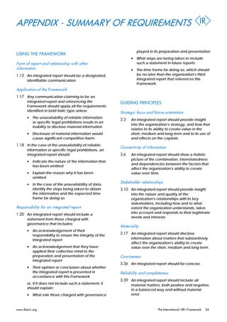 APPENDIX - SUMMARY OF REQUIREMENTS
USING THE FRAMEWORK
Form of report and relationship with other
information
1.12 An integrated report should be a designated,
identifiable communication.
Application of the Framework
1.17 Any communication claiming to be an
integrated report and referencing the
Framework should apply all the requirements
identified in bold italic type unless:
• The unavailability of reliable information
or specific legal prohibitions results in an
inability to disclose material information
• Disclosure of material information would
cause significant competitive harm.
1.18 In the case of the unavailability of reliable
information or specific legal prohibitions, an
integrated report should:
• Indicate the nature of the information that
has been omitted
• Explain the reason why it has been
omitted
• In the case of the unavailability of data,
identify the steps being taken to obtain
the information and the expected time
frame for doing so.
Responsibility for an integrated report
1.20 An integrated report should include a
statement from those charged with
governance that includes:
• An acknowledgement of their
responsibility to ensure the integrity of the
integrated report
• An acknowledgement that they have
applied their collective mind to the
preparation and presentation of the
integrated report
• Their opinion or conclusion about whether
the integrated report is presented in
accordance with this Framework
or, if it does not include such a statement, it
should explain:
• What role those charged with governance
played in its preparation and presentation
• What steps are being taken to include
such a statement in future reports
• The time frame for doing so, which should
be no later than the organization’s third
integrated report that references this
Framework.
GUIDING PRINCIPLES
Strategic focus and future orientation
3.3 An integrated report should provide insight
into the organization’s strategy, and how that
relates to its ability to create value in the
short, medium and long term and to its use of
and effects on the capitals.
Connectivity of information
3.6 An integrated report should show a holistic
picture of the combination, interrelatedness
and dependencies between the factors that
affect the organization’s ability to create
value over time.
Stakeholder relationships
3.10 An integrated report should provide insight
into the nature and quality of the
organization’s relationships with its key
stakeholders, including how and to what
extent the organization understands, takes
into account and responds to their legitimate
needs and interests.
Materiality
3.17 An integrated report should disclose
information about matters that substantively
affect the organization’s ability to create
value over the short, medium and long term.
Conciseness
3.36 An integrated report should be concise.
Reliability and completeness
3.39 An integrated report should include all
material matters, both positive and negative,
in a balanced way and without material
error.
www.theiirc.org The International <IR> Framework 34
 