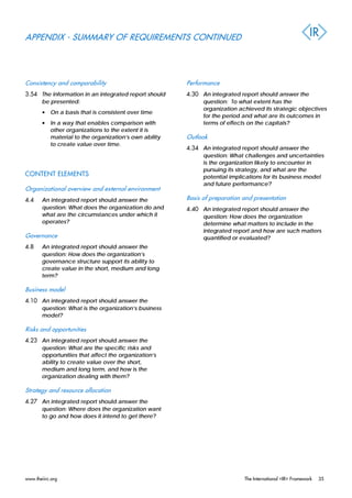 APPENDIX - SUMMARY OF REQUIREMENTS CONTINUED
Consistency and comparability
3.54 The information in an integrated report should
be presented:
• On a basis that is consistent over time
• In a way that enables comparison with
other organizations to the extent it is
material to the organization’s own ability
to create value over time.
CONTENT ELEMENTS
Organizational overview and external environment
4.4 An integrated report should answer the
question: What does the organization do and
what are the circumstances under which it
operates?
Governance
4.8 An integrated report should answer the
question: How does the organization’s
governance structure support its ability to
create value in the short, medium and long
term?
Business model
4.10 An integrated report should answer the
question: What is the organization’s business
model?
Risks and opportunities
4.23 An integrated report should answer the
question: What are the specific risks and
opportunities that affect the organization’s
ability to create value over the short,
medium and long term, and how is the
organization dealing with them?
Strategy and resource allocation
4.27 An integrated report should answer the
question: Where does the organization want
to go and how does it intend to get there?
Performance
4.30 An integrated report should answer the
question: To what extent has the
organization achieved its strategic objectives
for the period and what are its outcomes in
terms of effects on the capitals?
Outlook
4.34 An integrated report should answer the
question: What challenges and uncertainties
is the organization likely to encounter in
pursuing its strategy, and what are the
potential implications for its business model
and future performance?
Basis of preparation and presentation
4.40 An integrated report should answer the
question: How does the organization
determine what matters to include in the
integrated report and how are such matters
quantified or evaluated?
www.theiirc.org The International <IR> Framework 35
 
