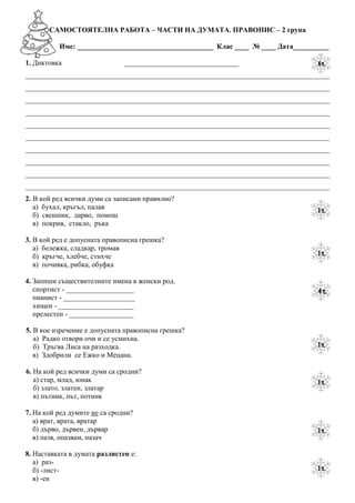 САМОСТОЯТЕЛНА РАБОТА – ЧАСТИ НА ДУМАТА. ПРАВОПИС – 2 група

          Име: ______________________________________ Клас ____ № ____ Дата__________

1. Диктовка                    ________________________________
_____________________________________________________________________________________
_____________________________________________________________________________________
_____________________________________________________________________________________
_____________________________________________________________________________________
_____________________________________________________________________________________
_____________________________________________________________________________________
_____________________________________________________________________________________
_____________________________________________________________________________________
_____________________________________________________________________________________
_____________________________________________________________________________________
2. В кой ред всички думи са записани правилно?
   а) бухал, кръгъл, палав
   б) свешник, дарво, помощ
   в) покрив, стакло, ръка

3. В кой ред е допусната правописна грешка?
   а) бележка, сладкар, тромав
   б) кръгче, хлебче, стихче
   в) почивка, рибка, обуфка

4. Запиши съществителните и прилагателни имена в женски род.
   спортист - ___________________
   пианист - ____________________
   хищен - _____________________
   прелестен - __________________

5. В кое изречение е допусната правописна грешка?
   а) Радко отвори очи и се усмихна.
   б) Тръгва Лиса на разходка.
   в) Здобрили се Ежко и Мецана.

6. На кой ред всички думи са сродни?
   а) стар, млад, юнак
   б) злато, златен, златар
   в) пътник, път, потник

7. На кой ред думите не са сродни?
   а) врат, врата, вратар
   б) дърво, дървен, дървар
   в) пазя, опазвам, пазач

8. Наставката в думата разлистен е:
   а) раз-
   б) -лист-
   в) -ен
 