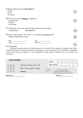 9. Представката в думата преговорен е:
   а) пре-
   б) -ен
   в) -говор-

10. Коя част от думата истрел е сгрешена?
    а) представка
    б) корен
    в) наставка

11. Подчертай частите на думите (корен, представка, наставка).
   подмладен               безсрамник

12. Коя от представките из-, на-, с- е подходяща за всички думи?
    Запиши образуваните думи.

   пея - ________________                ям - ________________
   губя - _______________                мисля - _____________

13. Редактирай.
      Испотен пътник седнал на стоден камък да си оддъхне. Под камъка се згушила змия. Като
подушила човека, тя казала на камъка да се одмести, за да го охапе по петата. Камъкът одговорил,
че ще ухапе човека по-добре от нея. Омореният пътник дълго почивал. Без да се осети, той
исстинал.


    Скала за оценка:
                                                           оценка          6      5     4     3      2

 26 – 30 т. (6)    Максимален брой точки: 30               брой ученици
 21 – 25 т. (5)
 16 – 20 т. (4)    Брой точки за верни отговори:
 11 – 15 т. (3)                                                        Уважаеми родители,
  0 – 10 т. (2)    Оценка:                                         Таблицата ще Ви информир за
                                                                 мястото на Вашето дете в момента.

Проверил:_______________                                              Родител:______________
 