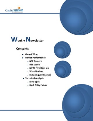 info@capitalheight.com
                                   Phone- (0731)4295950




Weekly Newsletter
  Contents
       Market Wrap
       Market Performance
           NSE Gainers
           NSE Losers
           NIFTY Five Days Up
           World Indices
           Indian Equity Market
       Technical Analysis
           Nifty Spot
           Bank Nifty Future




                                    www.capitalheight.com
 