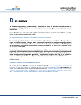 info@capitalheight.com
                                                                                                          Phone- (0731)4295950




Disclaimer
The information and views in this report, our website & all the service we provide are believed to be reliable, but we do not
accept any responsibility (or liability) for errors of fact or opinion. Users have the right to choose the product/s that suits
them the most.

Sincere efforts have been made to present the right investment perspective. The information contained herein is based on
analysis and up on sources that we consider reliable.

This material is for personal information and based upon it & takes no responsibility

The information given herein should be treated as only factor, while making investment decision. The report does not
provide individually tailor-made investment advice. Capitalheight recommends that investors independently evaluate
particular investments and strategies, and encourages investors to seek the advice of a financial adviser. Capitalheight shall
not be responsible for any transaction conducted based on the information given in this report, which is in violation of rules
and regulations of NSE and BSE.

The share price projections shown are not necessarily indicative of future price performance. The information herein,
together with all estimates and forecasts, can change without notice. Analyst or any person related to Capitalheight might be
holding positions in the stocks recommended. It is understood that anyone who is browsing through the site has done so at
his free will and does not read any views expressed as a recommendation for which either the site or its owners or
anyone can be held responsible for . Any surfing and reading of the information is the acceptance of this disclaimer.

All Rights Reserved.

Investment in Commodity and equity market has its own risks.

We, however, do not vouch for the accuracy or the completeness thereof. we are not responsible for any loss incurred
whatsoever for any financial profits or loss which may arise from the recommendations above. Capitalheight does not
purport to be an invitation or an offer to buy or sell any financial instrument. Our Clients (Paid Or Unpaid), Any third party or
anyone else have no rights to forward or share our calls or SMS or Report or Any Information Provided by us to/with anyone
which is received directly or indirectly by them. If found so then Serious Legal Actions can be taken.




                                                                                                              www.capitalheight.com
 