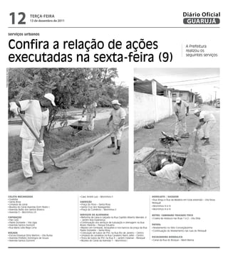 12               teRçA-feiRA
                                           13 de dezembro de 2011
                                                                                                                                                                Diário Oficial
                                                                                                                                                                 GUARUJÁ
                      serviços urbanos


                      Confira a relação de ações                                                                                                                    A Prefeitura
                                                                                                                                                                    realizou os

                      executadas na sexta-feira (9)                                                                                                                 seguintes serviços:
Fotos Dayanna de Castro




                      ColetA MeCANIzAdA                              Caec André Luiz – Morrinhos II                                HIdRojAto / SUGAdoR
                       Guaiúba                                                                                                      Rua Xingu e Rua da Madeira em toda extensão – Vila Nova
                       Santa Rosa                                   VARRIção                                                       Perequê
                       Limpeza de canal                              Praça do Povo – Santa Rosa
                       Mureta do Canal Avenida Dom Pedro I           Santa Cruz dos Navegantes                                      Morrinhos III e IV
                       Avenida Abílio dos Santos Branco              Praça do Comércio – Morrinhos II                               Morrinhos III e IV
                       Avenida 5 – Morrinhos I/II
                                                                    SeRVIçoS de AlVeNARIA                                          RetRo/ CAMINHão tRUCAdo/toCo
                      CAPINAção                                      Reforma de caixa e calçada na Rua Capitão Alberto Mendes Jr    Coleta de resíduos nas Ruas 1 e 2 – Vila Zilda
                       Pae Cará                                     – Jardim Boa Esperança
                       Padre Donizete – Vila Lígia                   Continuação dos serviços de tubulação e drenagem na Rua
                       Avenida Santos Dumont                        Álvaro Parente – Parque Estuário                               PAtRol
                       Rua Maria Lídia Rego Lima                     Reparo em lombada, bloquetes e nos bancos da praça da Rua      Nivelamento no Sitio Conceiçãozinha
                                                                    Padre Donizete – Santa Rosa                                     Continuação do Nivelamento nas ruas do Perequê
                      RoçAdA                                         Colocação de tubos de PVC na Rua Rio de Janeiro – Centro
                       Escola Estadual Diniz Martins – Vila Áurea    Limpeza de canaletas na Rua Cavaleiro Nami Jafet – Centro
                       Avenida Prefeito Domingos de Souza            Troca de tubos de PVC na Rua 3 – Jardim Cidamar - Perequê     eSCAVAdeIRA HIdRáUlICA
                       Avenida Santos Dumont                         Mureta do Canal da Avenida 1 – Morrinhos I                     Canal da Rua do Bosque – Maré Mansa
 