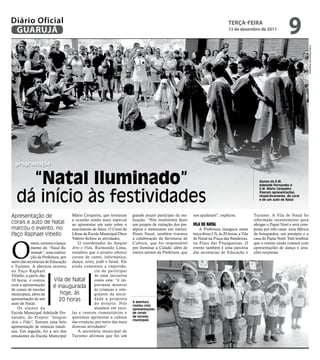 Diário Oficial
 GUARUJÁ
                                                                                                                                  teRçA-feiRA
                                                                                                                                  13 de dezembro de 2011
                                                                                                                                                                        9




                                                                                                                                                                                       Fotos Raimundo Nogueira
  programação


     “Natal Iluminado”                                                                                                                                Alunos da E.M.
                                                                                                                                                      Adelaide Fernandes e



   dá início às festividades
                                                                                                                                                      E.M. Mário Cerqueira
                                                                                                                                                      fizeram apresentações,
                                                                                                                                                      respectivamente, de coral
                                                                                                                                                      e de um auto de Natal




Apresentação de                     Mário Cerqueira, que tornaram      grande prazer participar da rea-    nos ajudaram”, explicou.                Turismo. A Vila de Natal foi
                                    a ocasião ainda mais especial      lização. “Nós resolvemos fazer                                              reformada recentemente para
corais e auto de Natal              ao apresentar um auto sobre o      um projeto de visitação dos pre-    vila dE natal                           abrigar o Papai Noel e será com-
marcou o evento, no                 nascimento de Jesus. O Coral de    sépios e montamos um roteiro.           A Prefeitura inaugura nesta         posta por três casas: uma fábrica
Paço Raphael Vitiello               Libras da Escola Municipal Dirce   Neste Natal, também tivemos         terça-feira (13), às 20 horas, a Vila   de brinquedos, um presépio e a
                                    Valério fechou as atividades.      a colaboração da Secretaria de      de Natal na Praça das Bandeiras,        casa do Papai Noel. Vale lembrar



O
             ntem, ocorreu o lança-    O coordenador do Integrar       Cultura, que foi responsável        na Praia das Pitangueiras. O            que o evento ainda contará com
             mento do “Natal Ilu- Arte e Vida, Raimundo Lima,          por iluminar a Cidade, além de      evento também é uma parceria            apresentações de dança e atra-
             minado”, uma realiza- ressaltou que o projeto oferece     outros setores da Prefeitura, que   das secretarias de Educação e           ções surpresas.
             ção da Prefeitura, por cursos de canto, informática,
meio das secretarias de Educação dança, artes, judô e futsal. Ele
e Turismo. A abertura ocorreu ainda comentou a importân-
no Paço Raphael                                  cia de participar
Vitiello, a partir das                           de uma iniciativa
10 horas, e contou         Vila de Natal         como esta: “é im-
com a apresentação         é inaugurada portante mostrar
de corais de escolas                             às crianças e inte-
municipais, além da            hoje, às          grantes da socie-
apresentação de um             20 horas          dade a proposta
                                                                       A abertura
auto de Natal.                                   do projeto. Nós
                                                                       contou com
    Os alunos da                                 atuamos em esco-      apresentações
Escola Municipal Adelaide Fer- las e centros comunitários e            de corais
nandes, do Projeto “Integrar queremos aprimorar a cultura              de escolas
                                                                       municipais
Arte e Vida”, fizeram uma bela das crianças, por meio das mais
apresentação de músicas natali- diversas atividades”.
nas. Em seguida, foi a vez dos         A secretária municipal de
estudantes da Escola Municipal Turismo afirmou que foi um
 