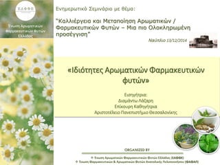 ORGANIZED BY
Ενημερωτικό Σεμινάριο με θέμα:
“Καλλιέργεια και Μεταποίηση Αρωματικών /
Φαρμακευτικών Φυτών – Μια πιο Ολοκληρωμένη
προσέγγιση”
Ναύπλιο 13/12/2014
 Ένωση Αρωματικών Φαρμακευτικών Φυτών Ελλάδας (ΕΑΦΦΕ)
 Ένωση Φαρμακευτικών & Αρωματικών Φυτών Ανατολικής Πελοποννήσου (ΦΑΦΑΠ)
«Ιδιότητες Αρωματικών Φαρμακευτικών
φυτών»
Εισηγήτρια:
Διαμάντω Λάζαρη
Επίκουρη Καθηγήτρια
Αριστοτέλειο Πανεπιστήμιο Θεσσαλονίκης
 