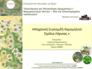ORGANIZED BY
Ενημερωτικό Σεμινάριο με θέμα:
“Καλλιέργεια και Μεταποίηση Αρωματικών /
Φαρμακευτικών Φυτών – Μια πιο Ολοκληρωμένη
προσέγγιση”
Ναύπλιο 13/12/2014
 Ένωση Αρωματικών Φαρμακευτικών Φυτών Ελλάδας (ΕΑΦΦΕ)
 Ένωση Φαρμακευτικών & Αρωματικών Φυτών Ανατολικής Πελοποννήσου (ΦΑΦΑΠ)
«Μηχανική Συγκομιδή Χαμομηλιού
Ομόλιο Λάρισας »
Εισηγητής:
Ιωάννης Σαρακατσιάνος
Στρ. Κτηνίατρος – Χημικός – MSc QA
Ταμίας ΕΑΦΦΕ
 
