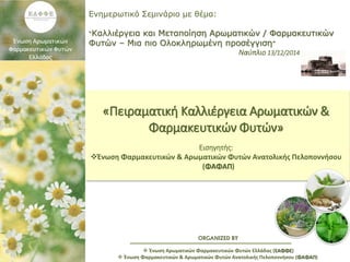 ORGANIZED BY
Ενημερωτικό Σεμινάριο με θέμα:
“Καλλιέργεια και Μεταποίηση Αρωματικών / Φαρμακευτικών
Φυτών – Μια πιο Ολοκληρωμένη προσέγγιση”
Ναύπλιο 13/12/2014
 Ένωση Αρωματικών Φαρμακευτικών Φυτών Ελλάδας (ΕΑΦΦΕ)
 Ένωση Φαρμακευτικών & Αρωματικών Φυτών Ανατολικής Πελοποννήσου (ΦΑΦΑΠ)
«Πειραματική Καλλιέργεια Αρωματικών &
Φαρμακευτικών Φυτών»
Εισηγητής:
Ένωση Φαρμακευτικών & Αρωματικών Φυτών Ανατολικής Πελοποννήσου
(ΦΑΦΑΠ)
 