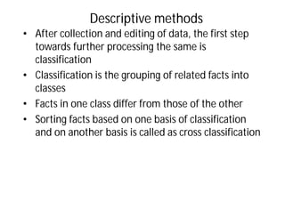 Descriptive methods
• After collection and editing of data, the first step
towards further processing the same is
classification
• Classification is the grouping of related facts into
classes
• Facts in one class differ from those of the other
• Sorting facts based on one basis of classification
and on another basis is called as cross classification
 