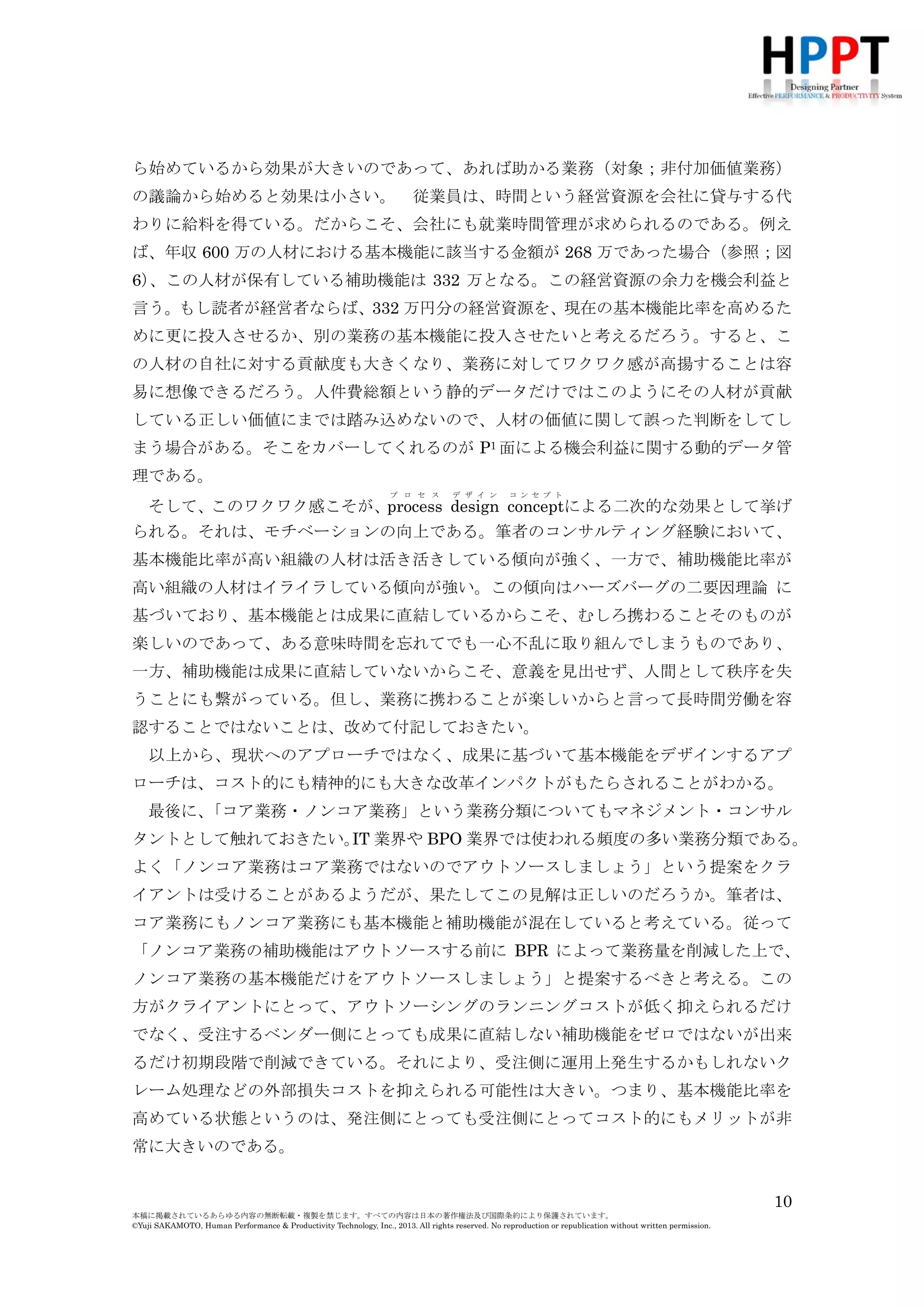 ら始めているから効果が大きいのであって、あれば助かる業務（対象；非付加価値業務）
の議論から始めると効果は小さい。

従業員は、時間という経営資源を会社に貸与する代

わりに給料を得ている。だからこそ、会社にも就業時間管理が求められるのである。例え
ば、年収 600 万の人材における基本機能に該当する金額が 268 万であった場合（参照；図
6）
、この人材が保有している補助機能は 332 万となる。この経営資源の余力を機会利益と
言う。もし読者が経営者ならば、332 万円分の経営資源を、現在の基本機能比率を高めるた
めに更に投入させるか、別の業務の基本機能に投入させたいと考えるだろう。すると、こ
の人材の自社に対する貢献度も大きくなり、業務に対してワクワク感が高揚することは容
易に想像できるだろう。人件費総額という静的データだけではこのようにその人材が貢献
している正しい価値にまでは踏み込めないので、人材の価値に関して誤った判断をしてし
まう場合がある。そこをカバーしてくれるのが P1 面による機会利益に関する動的データ管
理である。
プ ロ セ ス

デ ザ イ ン

コ ン セ プ ト

そして、このワクワク感こそが、process design conceptによる二次的な効果として挙げ
られる。それは、モチベーションの向上である。筆者のコンサルティング経験において、
基本機能比率が高い組織の人材は活き活きしている傾向が強く、一方で、補助機能比率が
高い組織の人材はイライラしている傾向が強い。この傾向はハーズバーグの二要因理論 に
基づいており、基本機能とは成果に直結しているからこそ、むしろ携わることそのものが
楽しいのであって、ある意味時間を忘れてでも一心不乱に取り組んでしまうものであり、
一方、補助機能は成果に直結していないからこそ、意義を見出せず、人間として秩序を失
うことにも繋がっている。但し、業務に携わることが楽しいからと言って長時間労働を容
認することではないことは、改めて付記しておきたい。
以上から、現状へのアプローチではなく、成果に基づいて基本機能をデザインするアプ
ローチは、コスト的にも精神的にも大きな改革インパクトがもたらされることがわかる。
最後に、
「コア業務・ノンコア業務」という業務分類についてもマネジメント・コンサル
タントとして触れておきたい。 業界や BPO 業界では使われる頻度の多い業務分類である。
IT
よく「ノンコア業務はコア業務ではないのでアウトソースしましょう」という提案をクラ
イアントは受けることがあるようだが、果たしてこの見解は正しいのだろうか。筆者は、
コア業務にもノンコア業務にも基本機能と補助機能が混在していると考えている。従って
「ノンコア業務の補助機能はアウトソースする前に BPR によって業務量を削減した上で、
ノンコア業務の基本機能だけをアウトソースしましょう」と提案するべきと考える。この
方がクライアントにとって、アウトソーシングのランニングコストが低く抑えられるだけ
でなく、受注するベンダー側にとっても成果に直結しない補助機能をゼロではないが出来
るだけ初期段階で削減できている。それにより、受注側に運用上発生するかもしれないク
レーム処理などの外部損失コストを抑えられる可能性は大きい。つまり、基本機能比率を
高めている状態というのは、発注側にとっても受注側にとってコスト的にもメリットが非
常に大きいのである。
10
本稿に掲載されているあらゆる内容の無断転載・複製を禁じます。すべての内容は日本の著作権法及び国際条約により保護されています。
©Yuji SAKAMOTO, Human Performance & Productivity Technology, Inc., 2013. All rights reserved. No reproduction or republication without written permission.

 