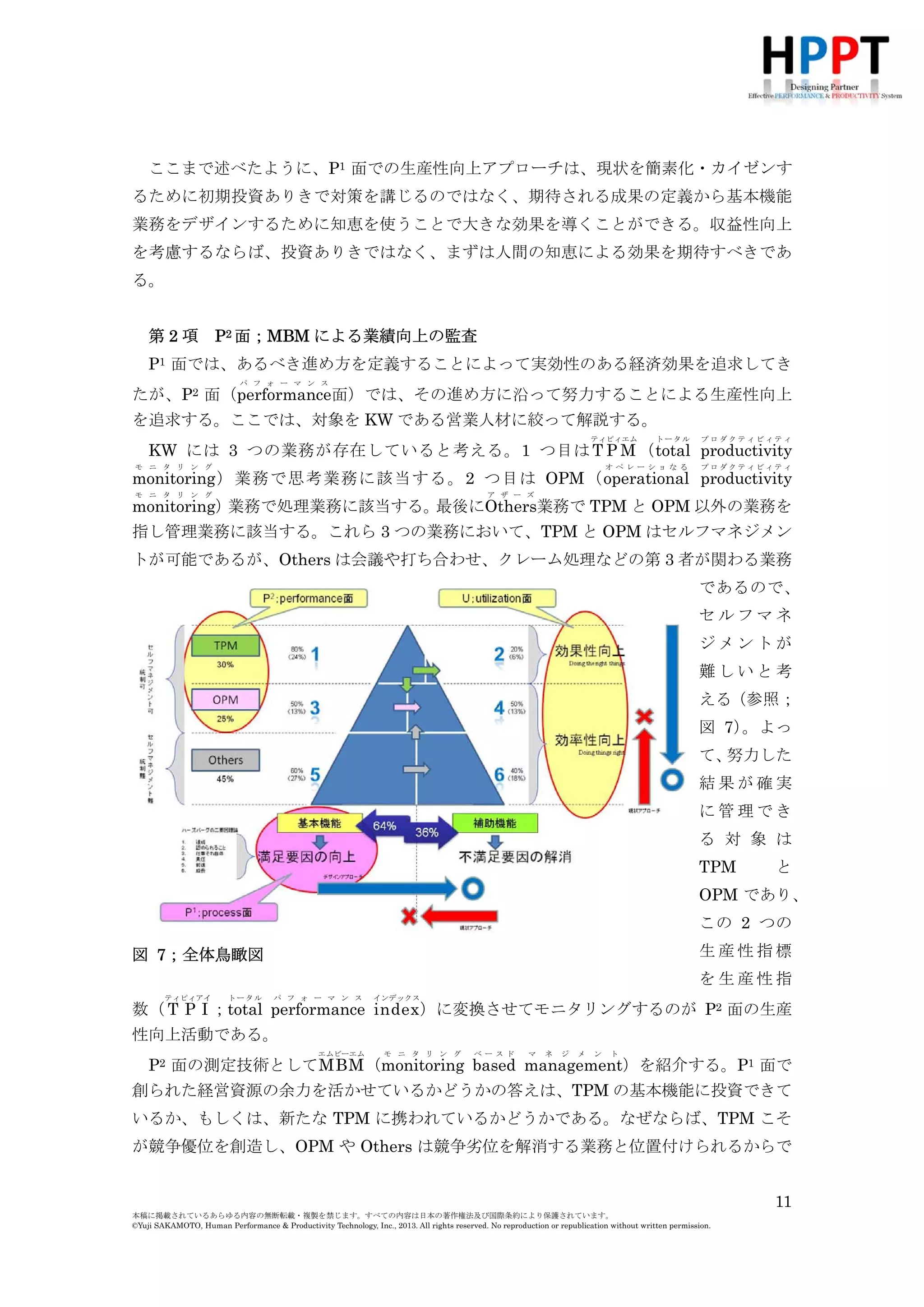 ここまで述べたように、P1 面での生産性向上アプローチは、現状を簡素化・カイゼンす
るために初期投資ありきで対策を講じるのではなく、期待される成果の定義から基本機能
業務をデザインするために知恵を使うことで大きな効果を導くことができる。収益性向上
を考慮するならば、投資ありきではなく、まずは人間の知恵による効果を期待すべきであ
る。
第2項

P2 面；MBM による業績向上の監査

P1 面では、あるべき進め方を定義することによって実効性のある経済効果を追求してき
パ フ ォ ー マ ン ス

たが、P2 面（performance面）では、その進め方に沿って努力することによる生産性向上
を追求する。ここでは、対象を KW である営業人材に絞って解説する。
ティピィエム

トータル

プロダクティビィティ

オペレーショなる

プロダクティビィティ

KW には 3 つの業務が存在していると考える。1 つ目は T P M （total productivity
モ ニ タ リ ン グ

monitoring ）業務で思考業務に該当する。2 つ目は OPM（operational productivity
モ ニ タ リ ン グ

ア ザ ー ズ

業務で処理業務に該当する。
最後にOthers業務で TPM と OPM 以外の業務を
monitoring）
指し管理業務に該当する。これら 3 つの業務において、TPM と OPM はセルフマネジメン
トが可能であるが、Others は会議や打ち合わせ、クレーム処理などの第 3 者が関わる業務
であるので、
セルフマネ
ジメントが
難しいと考
える（参照；
図 7）
。よっ
て、
努力した
結果が確実
に管理でき
る 対 象 は
TPM

と

OPM であり、
この 2 つの
生産性指標

図 7；全体鳥瞰図

を生産性指
ティピィアイ

トータル

パ フ ォ ー マ ン ス

インデックス

数（ T P I ；total performance index ）に変換させてモニタリングするのが P2 面の生産
性向上活動である。
エムビーエム

モ ニ タ リ ン グ

ベースド

マ

ネ

ジ

メ

ン

ト

P2 面の測定技術としてMBM （monitoring based management）を紹介する。P1 面で
創られた経営資源の余力を活かせているかどうかの答えは、TPM の基本機能に投資できて
いるか、もしくは、新たな TPM に携われているかどうかである。なぜならば、TPM こそ
が競争優位を創造し、OPM や Others は競争劣位を解消する業務と位置付けられるからで
11
本稿に掲載されているあらゆる内容の無断転載・複製を禁じます。すべての内容は日本の著作権法及び国際条約により保護されています。
©Yuji SAKAMOTO, Human Performance & Productivity Technology, Inc., 2013. All rights reserved. No reproduction or republication without written permission.

 