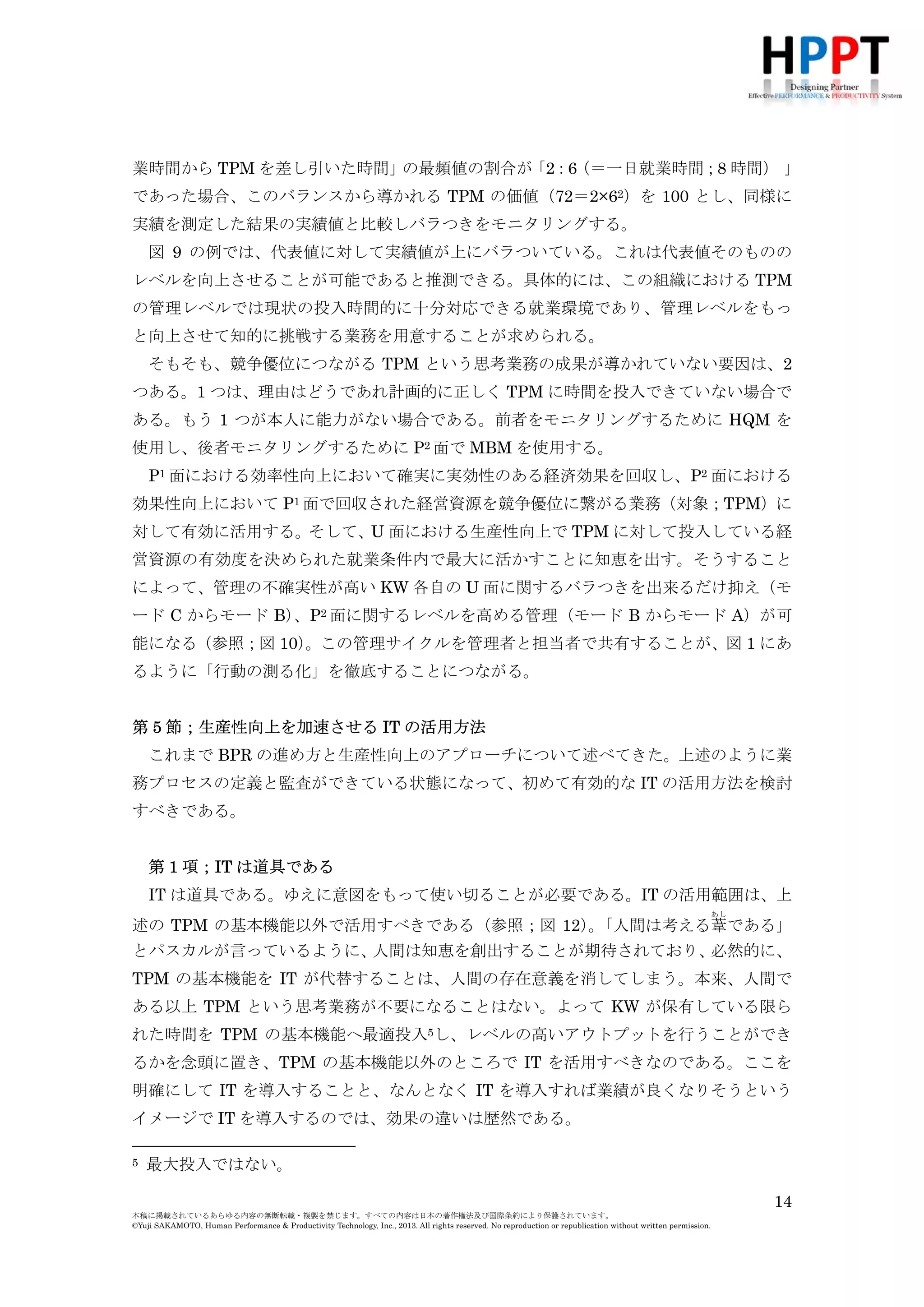 であった場合、このバランスから導かれる TPM の価値（72＝2×62）を 100 とし、同様に
実績を測定した結果の実績値と比較しバラつきをモニタリングする。
図 9 の例では、代表値に対して実績値が上にバラついている。これは代表値そのものの
レベルを向上させることが可能であると推測できる。具体的には、この組織における TPM
の管理レベルでは現状の投入時間的に十分対応できる就業環境であり、管理レベルをもっ
と向上させて知的に挑戦する業務を用意することが求められる。
そもそも、競争優位につながる TPM という思考業務の成果が導かれていない要因は、2
つある。1 つは、理由はどうであれ計画的に正しく TPM に時間を投入できていない場合で
ある。もう 1 つが本人に能力がない場合である。前者をモニタリングするために HQM を
使用し、後者モニタリングするために P2 面で MBM を使用する。
P1 面における効率性向上において確実に実効性のある経済効果を回収し、P2 面における
効果性向上において P1 面で回収された経営資源を競争優位に繋がる業務（対象；TPM）に
対して有効に活用する。そして、U 面における生産性向上で TPM に対して投入している経
営資源の有効度を決められた就業条件内で最大に活かすことに知恵を出す。そうすること
によって、管理の不確実性が高い KW 各自の U 面に関するバラつきを出来るだけ抑え（モ
ード C からモード B） 2 面に関するレベルを高める管理（モード B からモード A）が可
、P
能になる（参照；図 10）
。この管理サイクルを管理者と担当者で共有することが、図 1 にあ
るように「行動の測る化」を徹底することにつながる。
第 5 節；生産性向上を加速させる IT の活用方法
これまで BPR の進め方と生産性向上のアプローチについて述べてきた。上述のように業
務プロセスの定義と監査ができている状態になって、初めて有効的な IT の活用方法を検討
すべきである。
第 1 項；IT は道具である
IT は道具である。ゆえに意図をもって使い切ることが必要である。IT の活用範囲は、上
あし

述の TPM の基本機能以外で活用すべきである（参照；図 12）「人間は考える葦である」
。
とパスカルが言っているように、
人間は知恵を創出することが期待されており、
必然的に、
TPM の基本機能を IT が代替することは、人間の存在意義を消してしまう。本来、人間で
ある以上 TPM という思考業務が不要になることはない。よって KW が保有している限ら
れた時間を TPM の基本機能へ最適投入5し、レベルの高いアウトプットを行うことができ
るかを念頭に置き、TPM の基本機能以外のところで IT を活用すべきなのである。ここを
明確にして IT を導入することと、なんとなく IT を導入すれば業績が良くなりそうという
イメージで IT を導入するのでは、効果の違いは歴然である。
第 2 項；営業プロセスにおける IT 活用方法
5

最大投入ではない。
14

本稿に掲載されているあらゆる内容の無断転載・複製を禁じます。すべての内容は日本の著作権法及び国際条約により保護されています。
©Yuji SAKAMOTO, Human Performance & Productivity Technology, Inc., 2013. All rights reserved. No reproduction or republication without written permission.

 