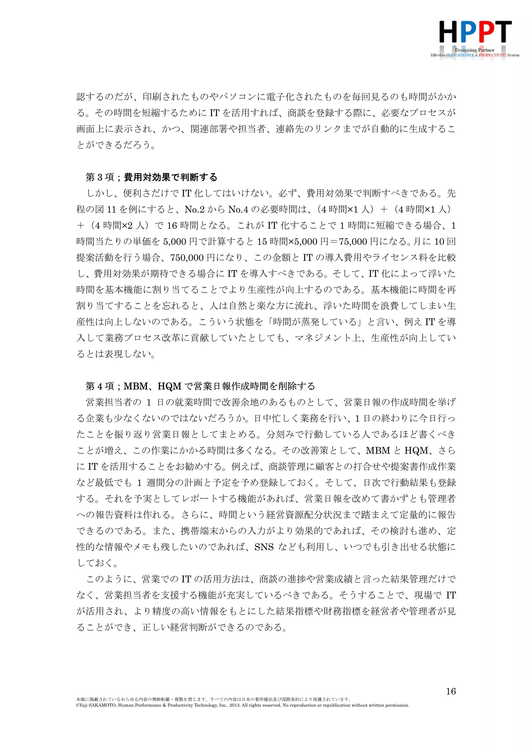 る。その時間を短縮するために IT を活用すれば、商談を登録する際に、必要なプロセスが
画面上に表示され、かつ、関連部署や担当者、連絡先のリンクまでが自動的に生成するこ
とができるだろう。
第 3 項；費用対効果で判断する
しかし、便利さだけで IT 化してはいけない。必ず、費用対効果で判断すべきである。先
程の図 11 を例にすると、No.2 から No.4 の必要時間は、 時間×1 人）＋（4 時間×1 人）
（4
＋（4 時間×2 人）で 16 時間となる。これが IT 化することで 1 時間に短縮できる場合、1
時間当たりの単価を 5,000 円で計算すると 15 時間×5,000 円＝75,000 円になる。
月に 10 回
提案活動を行う場合、750,000 円になり、この金額と IT の導入費用やライセンス料を比較
し、費用対効果が期待できる場合に IT を導入すべきである。そして、IT 化によって浮いた
時間を基本機能に割り当てることでより生産性が向上するのである。基本機能に時間を再
割り当てすることを忘れると、人は自然と楽な方に流れ、浮いた時間を浪費してしまい生
産性は向上しないのである。こういう状態を「時間が蒸発している」と言い、例え IT を導
入して業務プロセス改革に貢献していたとしても、マネジメント上、生産性が向上してい
るとは表現しない。
第 4 項；MBM、HQM で営業日報作成時間を削除する
営業担当者の 1 日の就業時間で改善余地のあるものとして、営業日報の作成時間を挙げ
る企業も少なくないのではないだろうか。日中忙しく業務を行い、1 日の終わりに今日行っ
たことを振り返り営業日報としてまとめる。分刻みで行動している人であるほど書くべき
ことが増え、この作業にかかる時間は多くなる。その改善策として、MBM と HQM、さら
に IT を活用することをお勧めする。例えば、商談管理に顧客との打合せや提案書作成作業
など最低でも 1 週間分の計画と予定を予め登録しておく。そして、日次で行動結果も登録
する。それを予実としてレポートする機能があれば、営業日報を改めて書かずとも管理者
への報告資料は作れる。さらに、時間という経営資源配分状況まで踏まえて定量的に報告
できるのである。また、携帯端末からの入力がより効果的であれば、その検討も進め、定
性的な情報やメモも残したいのであれば、SNS なども利用し、いつでも引き出せる状態に
しておく。
このように、営業での IT の活用方法は、商談の進捗や営業成績と言った結果管理だけで
なく、営業担当者を支援する機能が充実しているべきである。そうすることで、現場で IT
が活用され、より精度の高い情報をもとにした結果指標や財務指標を経営者や管理者が見
ることができ、正しい経営判断ができるのである。

第 5 項；日々の行動と年次評価を連動させる
16
本稿に掲載されているあらゆる内容の無断転載・複製を禁じます。すべての内容は日本の著作権法及び国際条約により保護されています。
©Yuji SAKAMOTO, Human Performance & Productivity Technology, Inc., 2013. All rights reserved. No reproduction or republication without written permission.

 