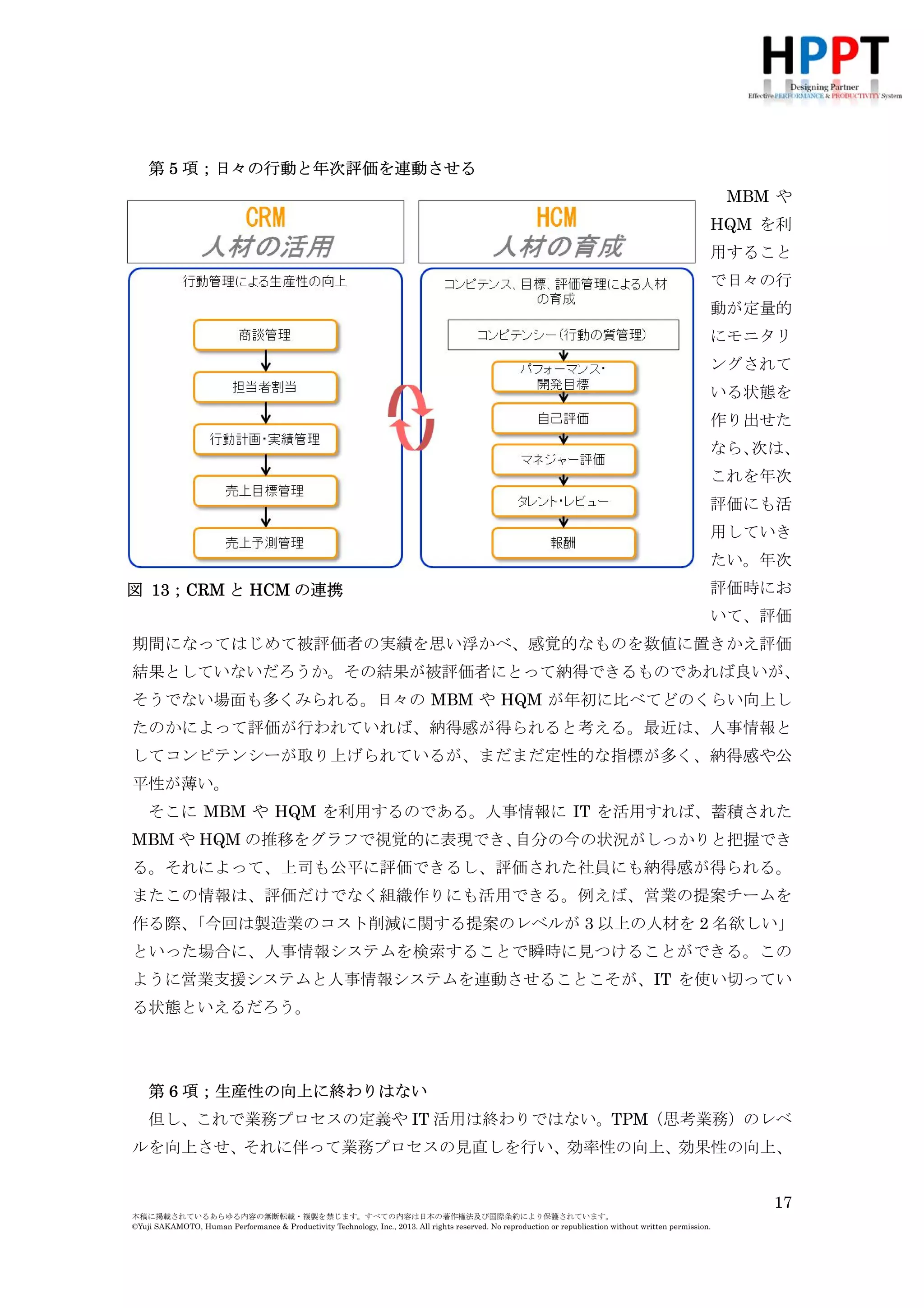 MBM や
HQM を利
用すること
で日々の行
動が定量的
にモニタリ
ングされて
いる状態を
作り出せた
なら、
次は、
これを年次
評価にも活
用していき
たい。年次
図 13；CRM と HCM の連携

評価時にお
いて、評価

期間になってはじめて被評価者の実績を思い浮かべ、感覚的なものを数値に置きかえ評価
結果としていないだろうか。その結果が被評価者にとって納得できるものであれば良いが、
そうでない場面も多くみられる。日々の MBM や HQM が年初に比べてどのくらい向上し
たのかによって評価が行われていれば、納得感が得られると考える。最近は、人事情報と
してコンピテンシーが取り上げられているが、まだまだ定性的な指標が多く、納得感や公
平性が薄い。
そこに MBM や HQM を利用するのである。人事情報に IT を活用すれば、蓄積された
MBM や HQM の推移をグラフで視覚的に表現でき、
自分の今の状況がしっかりと把握でき
る。それによって、上司も公平に評価できるし、評価された社員にも納得感が得られる。
またこの情報は、評価だけでなく組織作りにも活用できる。例えば、営業の提案チームを
作る際、
「今回は製造業のコスト削減に関する提案のレベルが 3 以上の人材を 2 名欲しい」
といった場合に、人事情報システムを検索することで瞬時に見つけることができる。この
ように営業支援システムと人事情報システムを連動させることこそが、IT を使い切ってい
る状態といえるだろう。

第 6 項；生産性の向上に終わりはない
但し、これで業務プロセスの定義や IT 活用は終わりではない。TPM（思考業務）のレベ
ルを向上させ、それに伴って業務プロセスの見直しを行い、効率性の向上、効果性の向上、
生産性の向上、そして新たな効率性の向上、効果性の向上というようにスパイラルさせて
17
本稿に掲載されているあらゆる内容の無断転載・複製を禁じます。すべての内容は日本の著作権法及び国際条約により保護されています。
©Yuji SAKAMOTO, Human Performance & Productivity Technology, Inc., 2013. All rights reserved. No reproduction or republication without written permission.

 