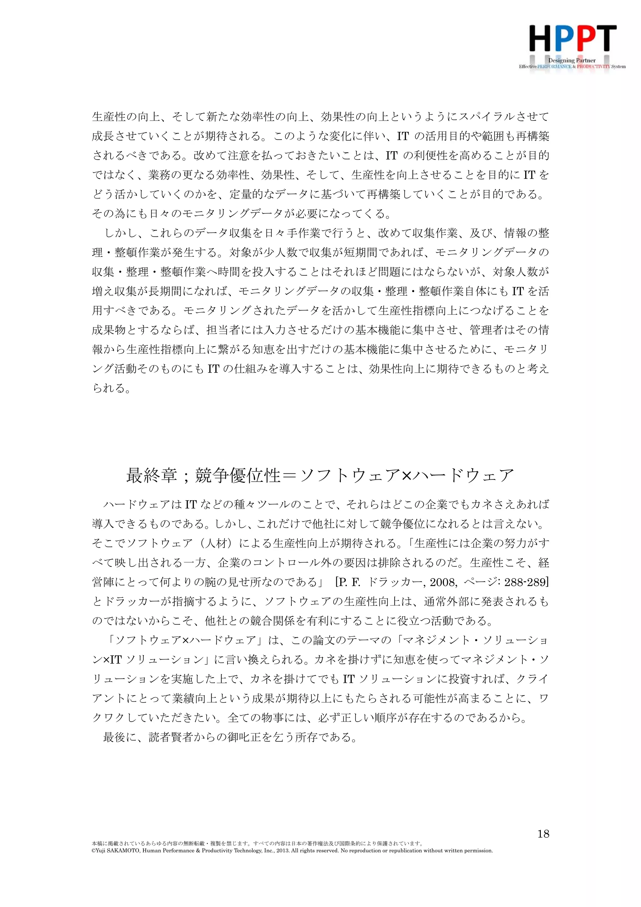 成長させていくことが期待される。このような変化に伴い、IT の活用目的や範囲も再構築
されるべきである。改めて注意を払っておきたいことは、IT の利便性を高めることが目的
ではなく、業務の更なる効率性、効果性、そして、生産性を向上させることを目的に IT を
どう活かしていくのかを、定量的なデータに基づいて再構築していくことが目的である。
その為にも日々のモニタリングデータが必要になってくる。
しかし、これらのデータ収集を日々手作業で行うと、改めて収集作業、及び、情報の整
理・整頓作業が発生する。対象が少人数で収集が短期間であれば、モニタリングデータの
収集・整理・整頓作業へ時間を投入することはそれほど問題にはならないが、対象人数が
増え収集が長期間になれば、モニタリングデータの収集・整理・整頓作業自体にも IT を活
用すべきである。モニタリングされたデータを活かして生産性指標向上につなげることを
成果物とするならば、担当者には入力させるだけの基本機能に集中させ、管理者はその情
報から生産性指標向上に繋がる知恵を出すだけの基本機能に集中させるために、モニタリ
ング活動そのものにも IT の仕組みを導入することは、効果性向上に期待できるものと考え
られる。

最終章；競争優位性＝ソフトウェア×ハードウェア
ハードウェアは IT などの種々ツールのことで、それらはどこの企業でもカネさえあれば
導入できるものである。
しかし、
これだけで他社に対して競争優位になれるとは言えない。
そこでソフトウェア（人材）による生産性向上が期待される。
「生産性には企業の努力がす
べて映し出される一方、企業のコントロール外の要因は排除されるのだ。生産性こそ、経
営陣にとって何よりの腕の見せ所なのである」 [P. F. ドラッカー, 2008, ページ: 288-289]
とドラッカーが指摘するように、ソフトウェアの生産性向上は、通常外部に発表されるも
のではないからこそ、他社との競合関係を有利にすることに役立つ活動である。
「ソフトウェア×ハードウェア」は、この論文のテーマの「マネジメント・ソリューショ
ン×IT ソリューション」に言い換えられる。カネを掛けずに知恵を使ってマネジメント・ソ
リューションを実施した上で、カネを掛けてでも IT ソリューションに投資すれば、クライ
アントにとって業績向上という成果が期待以上にもたらされる可能性が高まることに、ワ
クワクしていただきたい。全ての物事には、必ず正しい順序が存在するのであるから。
最後に、読者賢者からの御叱正を乞う所存である。

18
本稿に掲載されているあらゆる内容の無断転載・複製を禁じます。すべての内容は日本の著作権法及び国際条約により保護されています。
©Yuji SAKAMOTO, Human Performance & Productivity Technology, Inc., 2013. All rights reserved. No reproduction or republication without written permission.

 
