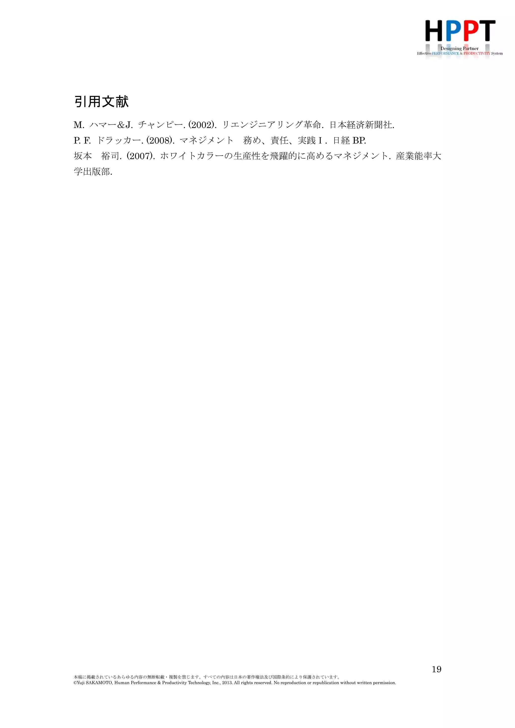引用文献
M. ハマー＆J. チャンピー. (2002). リエンジニアリング革命. 日本経済新聞社.
P. F. ドラッカー. (2008). マネジメント
坂本

務め、責任、実践Ⅰ. 日経 BP.

裕司. (2007). ホワイトカラーの生産性を飛躍的に高めるマネジメント. 産業能率大

学出版部.

19
本稿に掲載されているあらゆる内容の無断転載・複製を禁じます。すべての内容は日本の著作権法及び国際条約により保護されています。
©Yuji SAKAMOTO, Human Performance & Productivity Technology, Inc., 2013. All rights reserved. No reproduction or republication without written permission.

 