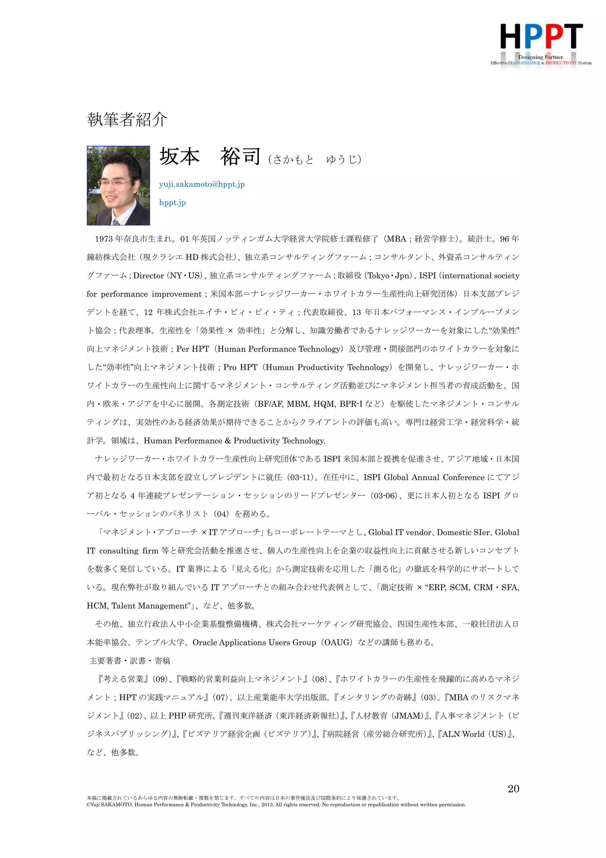 執筆者紹介

坂本

裕司（さかもと

ゆうじ）

yuji.sakamoto@hppt.jp
hppt.jp

1973 年奈良市生まれ。01 年英国ノッティンガム大学経営大学院修士課程修了（MBA；経営学修士）
。統計士。96 年
鐘紡株式会社（現クラシエ HD 株式会社）
、独立系コンサルティングファーム；コンサルタント、外資系コンサルティン
グファーム；Director
（NY・US） 独立系コンサルティングファーム；取締役
、
（Tokyo・Jpn） ISPI
、
（international society
for performance improvement；米国本部＝ナレッジワーカー・ホワイトカラー生産性向上研究団体）日本支部プレジ
デントを経て、12 年株式会社エイチ・ピィ・ピィ・ティ；代表取締役。生産性を「効果性 × 効率性」と分解し、知識
労働者であるナレッジワーカーを対象にした“効果性”向上マネジメント技術；Per HPT（Human Performance
Technology）及び管理・間接部門のホワイトカラーを対象にした“効率性”向上マネジメント技術；Pro HPT（Human
Productivity Technology）を開発し、ナレッジワーカー・ホワイトカラーの生産性向上に関するマネジメント・コンサ
ルティング活動並びにマネジメント担当者の育成活動を、
国内・欧米・アジアを中心に展開。
各測定技術
（BF/AF, MBM,
HQM, BPR-I など）を駆使したマネジメント・コンサルティングは、実効性のある経済効果が期待できることからクラ
イアントの評価も高い。
専門は経営工学・経営科学・統計学。
領域は、
Human Performance & Productivity Technology.
ナレッジワーカー・ホワイトカラー生産性向上研究団体である ISPI 米国本部と提携を促進させ、アジア地域・日本国
内で最初となる日本支部を設立しプレジデントに就任（03-11）
。在任中に、ISPI Global Annual Conference にてアジ
ア初となる 4 年連続プレゼンテーション・セッションのリードプレゼンター（03-06）
、更に日本人初となる ISPI グロ
ーバル・セッションのパネリスト（04）を務める。
「マネジメント・アプローチ × IT アプローチ」
もコーポレートテーマとし、
Global IT vendor、
Domestic SIer、
Global
IT consulting firm 等と研究会活動を推進させ、個人の生産性向上を企業の収益性向上に貢献させる新しいコンセプト
を数多く発信している。IT 業界による「見える化」から測定技術を応用した「測る化」の徹底を科学的にサポートして
いる。現在弊社が取り組んでいる IT アプローチとの組み合わせ代表例として、
「測定技術 × “ERP, SCM, CRM・SFA,
HCM, Talent Management”」
、など、他多数。
その他、独立行政法人中小企業基盤整備機構、株式会社マーケティング研究協会、四国生産性本部、一般社団法人日
本能率協会、テンプル大学、Oracle Applications Users Group（OAUG）などの講師も務める。

主要著書・訳書・寄稿
『考える営業』
（09）『戦略的営業利益向上マネジメント』
、
（08）『ホワイトカラーの生産性を飛躍的に高めるマネジ
、
メント；HPT の実践マニュアル』
（07）
、以上産業能率大学出版部。
『メンタリングの奇跡』
（03）『MBA のリスクマネ
。
ジメント』
（02）
、以上 PHP 研究所。
『週刊東洋経済（東洋経済新報社）、
』『人材教育（JMAM）、
』『人事マネジメント（ビ
ジネスパブリッシング）、
』『ビズテリア経営企画（ビズテリア）、
』『病院経営（産労総合研究所）、
』『ALN World（US）、
』
など、他多数。

20
本稿に掲載されているあらゆる内容の無断転載・複製を禁じます。すべての内容は日本の著作権法及び国際条約により保護されています。
©Yuji SAKAMOTO, Human Performance & Productivity Technology, Inc., 2013. All rights reserved. No reproduction or republication without written permission.

 