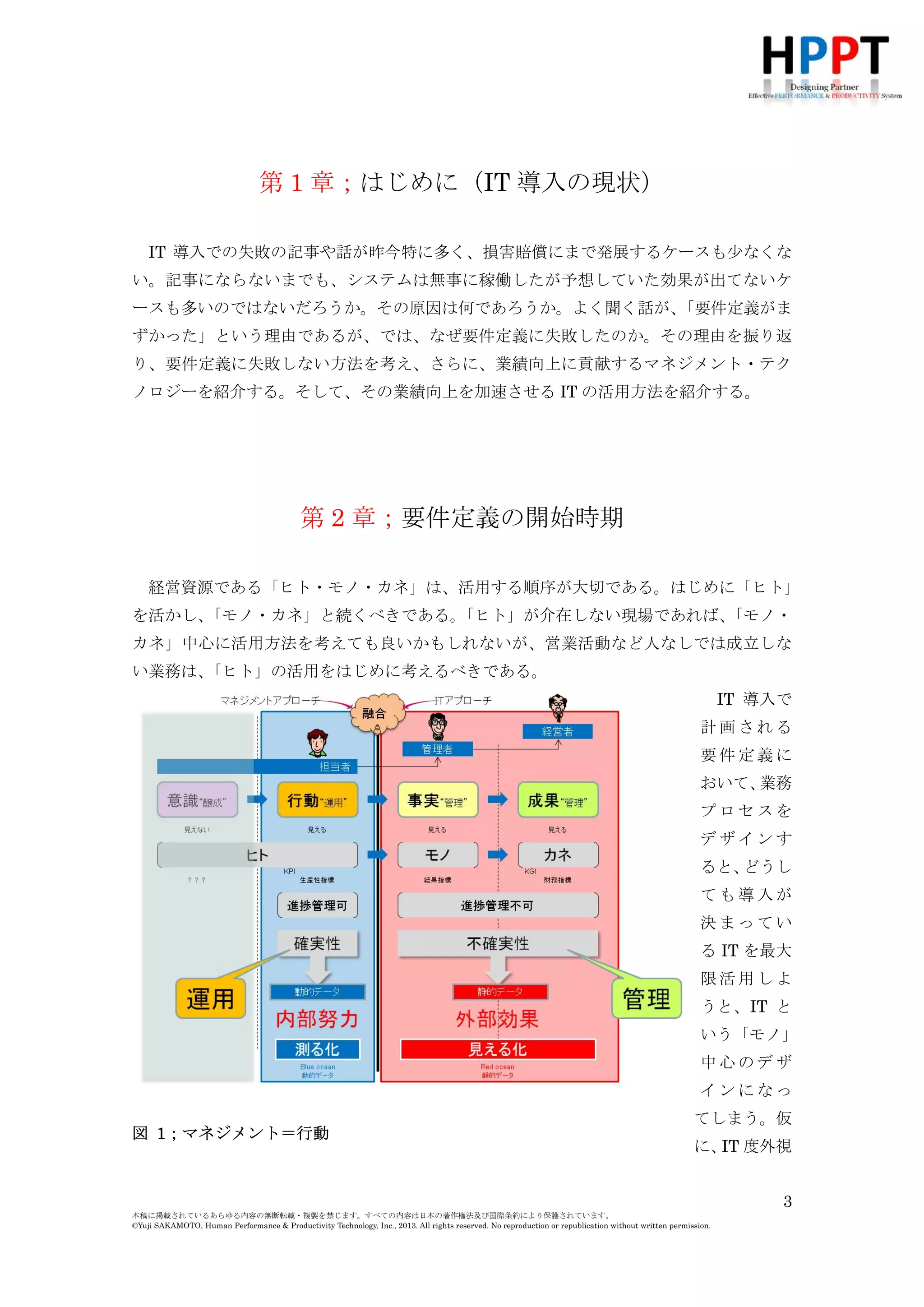 第 1 章；はじめに（IT 導入の現状）
IT 導入での失敗の記事や話が昨今特に多く、損害賠償にまで発展するケースも少なくな
い。記事にならないまでも、システムは無事に稼働したが予想していた効果が出てないケ
ースも多いのではないだろうか。その原因は何であろうか。よく聞く話が、
「要件定義がま
ずかった」という理由であるが、では、なぜ要件定義に失敗したのか。その理由を振り返
り、要件定義に失敗しない方法を考え、さらに、業績向上に貢献するマネジメント・テク
ノロジーを紹介する。そして、その業績向上を加速させる IT の活用方法を紹介する。

第 2 章；要件定義の開始時期
経営資源である「ヒト・モノ・カネ」は、活用する順序が大切である。はじめに「ヒト」
を活かし、
「モノ・カネ」と続くべきである。
「ヒト」が介在しない現場であれば、
「モノ・
カネ」中心に活用方法を考えても良いかもしれないが、営業活動など人なしでは成立しな
い業務は、
「ヒト」の活用をはじめに考えるべきである。
IT 導入で
計画される
要件定義に
おいて、
業務
プロセスを
デザインす
ると、
どうし
ても導入が
決まってい
る IT を最大
限活用しよ
うと、IT と
いう「モノ」
中心のデザ
インになっ
図 1；マネジメント＝行動

てしまう。仮
に、 度外視
IT
3

本稿に掲載されているあらゆる内容の無断転載・複製を禁じます。すべての内容は日本の著作権法及び国際条約により保護されています。
©Yuji SAKAMOTO, Human Performance & Productivity Technology, Inc., 2013. All rights reserved. No reproduction or republication without written permission.

 
