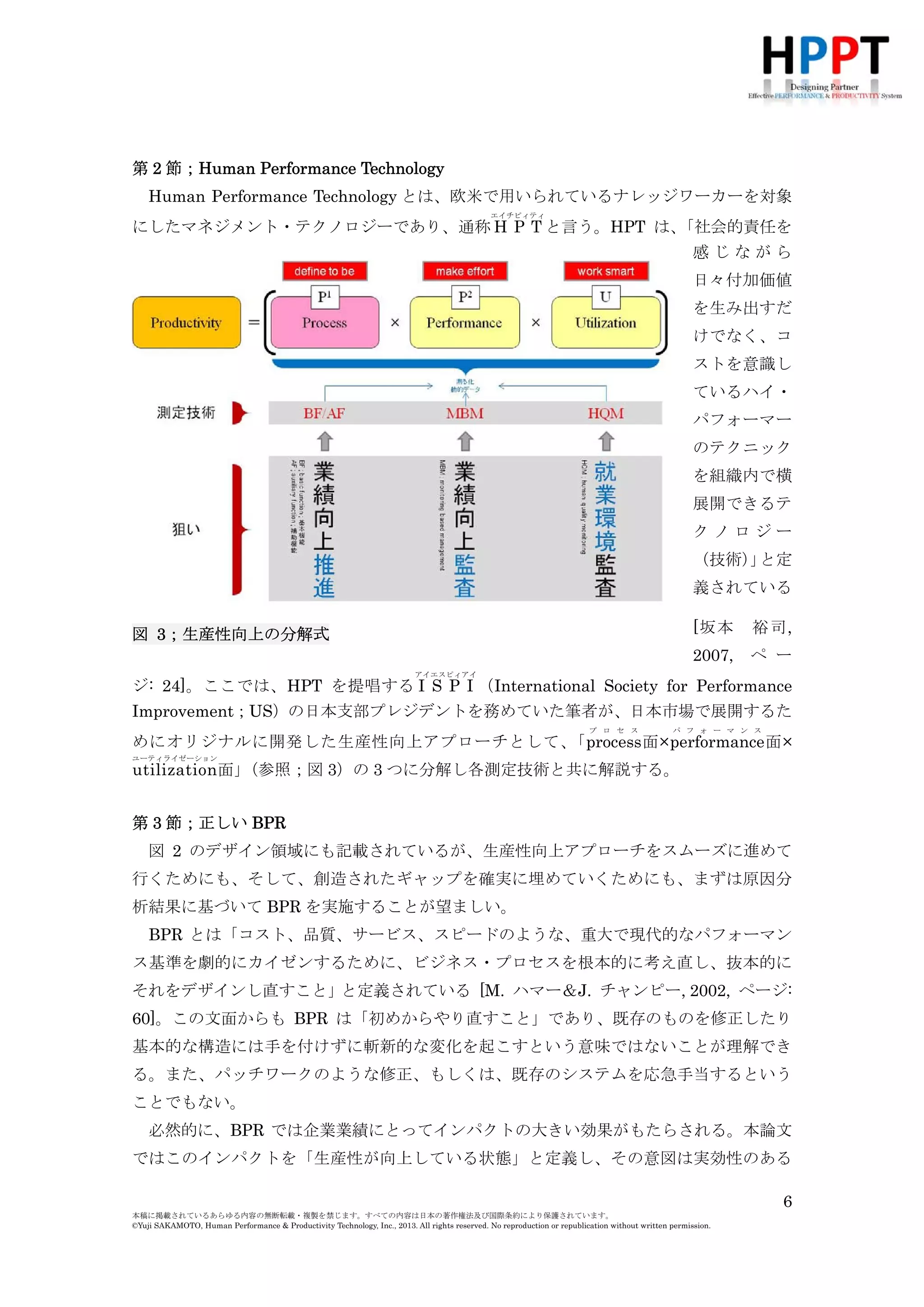 第 2 節；Human Performance Technology
Human Performance Technology とは、欧米で用いられているナレッジワーカーを対象
エイチピィティ

「社会的責任を
にしたマネジメント・テクノロジーであり、通称 H P T と言う。HPT は、
感じながら
日々付加価値
を生み出すだ
けでなく、コ
ストを意識し
ているハイ・
パフォーマー
のテクニック
を組織内で横
展開できるテ
クノロジー
（技術） と定
」
義されている
[坂本

裕司,

2007,

図 3；生産性向上の分解式

ペ ー

アイエスピィアイ

ジ: 24]。ここでは、HPT を提唱する I S P I （International Society for Performance
Improvement；US）の日本支部プレジデントを務めていた筆者が、日本市場で展開するた
プ ロ セ ス

パ フ ォ ー マ ン ス

めにオリジナルに開発した生産性向上アプローチとして、
「process 面×performance 面×
ユーティライゼーション

（参照；図 3）の 3 つに分解し各測定技術と共に解説する。
utilization面」

第 3 節；正しい BPR
図 2 のデザイン領域にも記載されているが、生産性向上アプローチをスムーズに進めて
行くためにも、そして、創造されたギャップを確実に埋めていくためにも、まずは原因分
析結果に基づいて BPR を実施することが望ましい。
BPR とは「コスト、品質、サービス、スピードのような、重大で現代的なパフォーマン
ス基準を劇的にカイゼンするために、ビジネス・プロセスを根本的に考え直し、抜本的に
それをデザインし直すこと」と定義されている [M. ハマー＆J. チャンピー, 2002, ページ:
60]。この文面からも BPR は「初めからやり直すこと」であり、既存のものを修正したり
基本的な構造には手を付けずに斬新的な変化を起こすという意味ではないことが理解でき
る。また、パッチワークのような修正、もしくは、既存のシステムを応急手当するという
ことでもない。
必然的に、BPR では企業業績にとってインパクトの大きい効果がもたらされる。本論文
ではこのインパクトを「生産性が向上している状態」と定義し、その意図は実効性のある
6
本稿に掲載されているあらゆる内容の無断転載・複製を禁じます。すべての内容は日本の著作権法及び国際条約により保護されています。
©Yuji SAKAMOTO, Human Performance & Productivity Technology, Inc., 2013. All rights reserved. No reproduction or republication without written permission.

 
