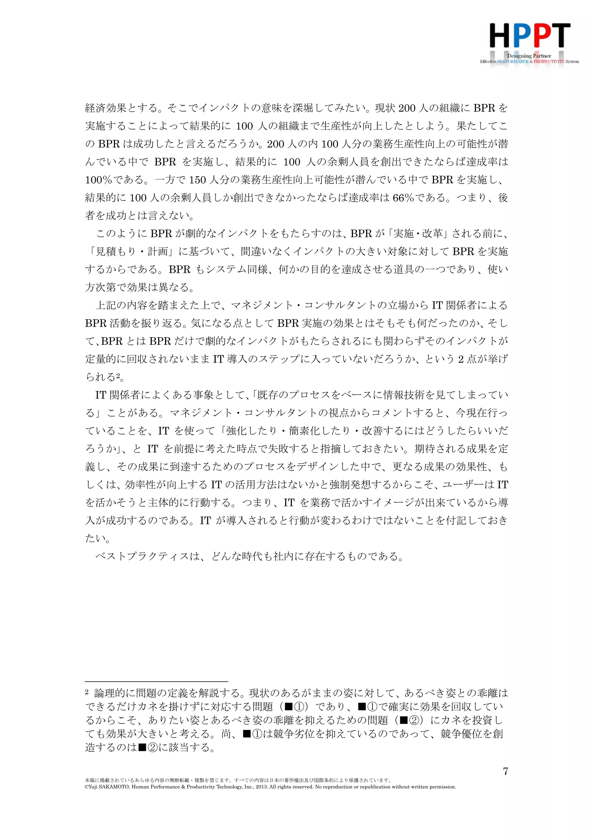 経済効果とする。そこでインパクトの意味を深堀してみたい。現状 200 人の組織に BPR を
実施することによって結果的に 100 人の組織まで生産性が向上したとしよう。果たしてこ
の BPR は成功したと言えるだろうか。200 人の内 100 人分の業務生産性向上の可能性が潜
んでいる中で BPR を実施し、結果的に 100 人の余剰人員を創出できたならば達成率は
100％である。一方で 150 人分の業務生産性向上可能性が潜んでいる中で BPR を実施し、
結果的に 100 人の余剰人員しか創出できなかったならば達成率は 66％である。つまり、後
者を成功とは言えない。
このように BPR が劇的なインパクトをもたらすのは、
BPR が
「実施・改革」
される前に、
「見積もり・計画」に基づいて、間違いなくインパクトの大きい対象に対して BPR を実施
するからである。BPR もシステム同様、何かの目的を達成させる道具の一つであり、使い
方次第で効果は異なる。
上記の内容を踏まえた上で、マネジメント・コンサルタントの立場から IT 関係者による
BPR 活動を振り返る。
気になる点として BPR 実施の効果とはそもそも何だったのか、
そし
て、
BPR とは BPR だけで劇的なインパクトがもたらされるにも関わらずそのインパクトが
定量的に回収されないまま IT 導入のステップに入っていないだろうか、という 2 点が挙げ
られる2。
IT 関係者によくある事象として、
「既存のプロセスをベースに情報技術を見てしまってい
る」ことがある。マネジメント・コンサルタントの視点からコメントすると、今現在行っ
ていることを、IT を使って「強化したり・簡素化したり・改善するにはどうしたらいいだ
ろうか」
、と IT を前提に考えた時点で失敗すると指摘しておきたい。期待される成果を定
義し、その成果に到達するためのプロセスをデザインした中で、更なる成果の効果性、も
しくは、効率性が向上する IT の活用方法はないかと強制発想するからこそ、
ユーザーは IT
を活かそうと主体的に行動する。つまり、IT を業務で活かすイメージが出来ているから導
入が成功するのである。IT が導入されると行動が変わるわけではないことを付記しておき
たい。
ベストプラクティスは、どんな時代も社内に存在するものである。

2

論理的に問題の定義を解説する。現状のあるがままの姿に対して、あるべき姿との乖離は
できるだけカネを掛けずに対応する問題（■①）であり、■①で確実に効果を回収してい
るからこそ、ありたい姿とあるべき姿の乖離を抑えるための問題（■②）にカネを投資し
ても効果が大きいと考える。尚、■①は競争劣位を抑えているのであって、競争優位を創
造するのは■②に該当する。
7
本稿に掲載されているあらゆる内容の無断転載・複製を禁じます。すべての内容は日本の著作権法及び国際条約により保護されています。
©Yuji SAKAMOTO, Human Performance & Productivity Technology, Inc., 2013. All rights reserved. No reproduction or republication without written permission.

 