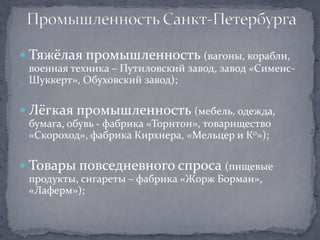  Тяжёлая промышленность (вагоны, корабли,
 военная техника – Путиловский завод, завод «Сименс-
 Шуккерт», Обуховский завод);

 Лёгкая промышленность (мебель, одежда,
 бумага, обувь - фабрика «Торнтон», товарищество
 «Скороход», фабрика Кирхнера, «Мельцер и Ко»);

 Товары повседневного спроса (пищевые
 продукты, сигареты – фабрика «Жорж Борман»,
 «Лаферм»);
 
