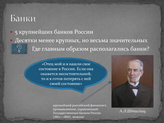  5 крупнейших банков России
 Десятки менее крупных, но весьма значительных
       Где главным образом располагались банки?

          «Отец мой и я нашли свое
         состояние в России. Если она
          окажется несостоятельной,
          то и я готов потерять с ней
               своей состояние»




                крупнейший российский финансист,
                промышленник, управляющий
                Государственным банком России
                                                   А.Л.Штиглиц.
                (1860—1866), меценат
 