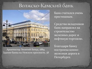 Банк считался очень
                                        престижным.

                                        Средства вкладчиков
                                        банк направлял на
                                        строительство
                                        железных дорог и
                                        нефтяную торговлю.

                                        Благодаря банку
   Архитектор Леонтий Бенуа, 1889.      построена конно-
Здание банка на Невском проспекте, 38   железная дорога в
                                        Петербурге.
 