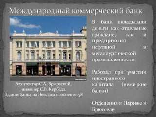 В банк вкладывали
                                        деньги как отдельные
                                        граждане,    так   и
                                        предприятия
                                        нефтяной           и
                                        металлургической
                                        промышленности

                                        Работал при участии
                                        иностранного
    Архитектор С.А. Бржовский,          капитала   (немецкие
        инженер С.В. Кербедз.           банки)
Здание банка на Невском проспекте, 58

                                        Отделения в Париже и
                                        Брюсселе
 