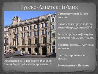Самый крупный банк в
                                        России.

                                        Вкладывал в производство
                                        военной продукции в СПб.

                                        Финансировал нефтяную и
                                        табачную промышленность.

                                        Кредиты фирмам. Активная
                                        торговля

                                        Высокие проценты по
                                        вкладам
 Архитектор Б.И. Гиршович, 1896-1898
Здание банка на Невском проспекте, 62
                                        Руководитель - Путилов
 