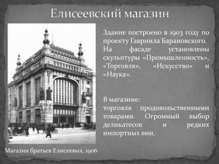Здание построено в 1903 году по
                                  проекту Гавриила Барановского.
                                  На     фасаде      установлены
                                  скульптуры «Промышленность»,
                                  «Торговля»,   «Искусство»     и
                                  «Наука».


                                  В магазине:
                                  торговля продовольственными
                                  товарами. Огромный выбор
                                  деликатесов    и      редких
                                  импортных вин.

Магазин братьев Елисеевых, 1906
 