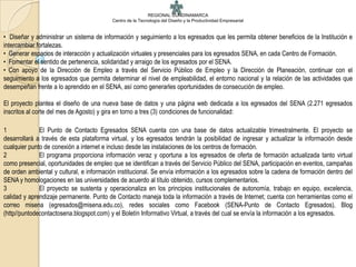 REGIONAL CUNDINAMARCA
                                          Centro de la Tecnología del Diseño y la Productividad Empresarial


• Diseñar y administrar un sistema de información y seguimiento a los egresados que les permita obtener beneficios de la Institución e
intercambiar fortalezas.
• Generar espacios de interacción y actualización virtuales y presenciales para los egresados SENA, en cada Centro de Formación.
• Fomentar el sentido de pertenencia, solidaridad y arraigo de los egresados por el SENA.
• Con apoyo de la Dirección de Empleo a través del Servicio Público de Empleo y la Dirección de Planeación, continuar con el
seguimiento a los egresados que permita determinar el nivel de empleabilidad, el entorno nacional y la relación de las actividades que
desempeñan frente a lo aprendido en el SENA, así como generarles oportunidades de consecución de empleo.

El proyecto plantea el diseño de una nueva base de datos y una página web dedicada a los egresados del SENA (2.271 egresados
inscritos al corte del mes de Agosto) y gira en torno a tres (3) condiciones de funcionalidad:

1             El Punto de Contacto Egresados SENA cuenta con una base de datos actualizable trimestralmente. El proyecto se
desarrollará a través de esta plataforma virtual, y los egresados tendrán la posibilidad de ingresar y actualizar la información desde
cualquier punto de conexión a internet e incluso desde las instalaciones de los centros de formación.
2             El programa proporciona información veraz y oportuna a los egresados de oferta de formación actualizada tanto virtual
como presencial, oportunidades de empleo que se identifican a través del Servicio Público del SENA, participación en eventos, campañas
de orden ambiental y cultural, e información institucional. Se envía información a los egresados sobre la cadena de formación dentro del
SENA y homologaciones en las universidades de acuerdo al título obtenido, cursos complementarios.
3             El proyecto se sustenta y operacionaliza en los principios institucionales de autonomía, trabajo en equipo, excelencia,
calidad y aprendizaje permanente. Punto de Contacto maneja toda la información a través de Internet; cuenta con herramientas como el
correo misena (egresados@misena.edu.co), redes sociales como Facebook (SENA-Punto de Contacto Egresados), Blog
(http//puntodecontactosena.blogspot.com) y el Boletín Informativo Virtual, a través del cual se envía la información a los egresados.
 