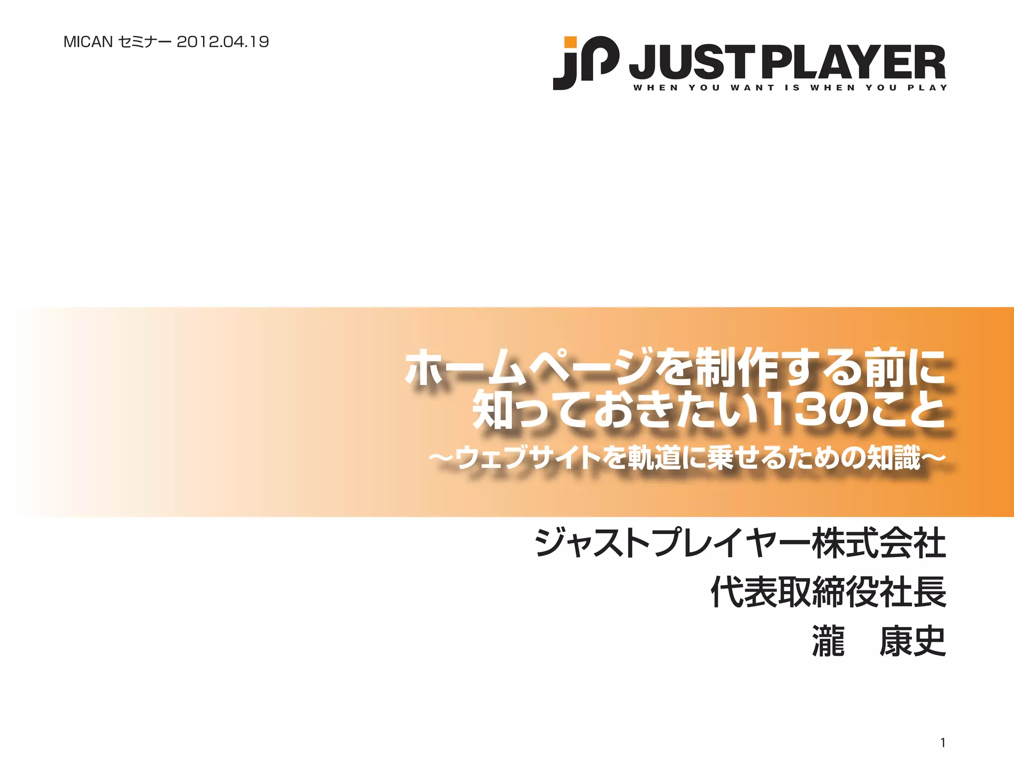 MICAN セミナー 2012.04.19




                        ホームページを制作する前に
                          知っておきたい13のこと
                        〜ウェブサイトを軌道に乗せるための知識〜


                            ジャストプレイヤー株式会社
                                  代表取締役社長
                                     瀧　康史

                                           1
 