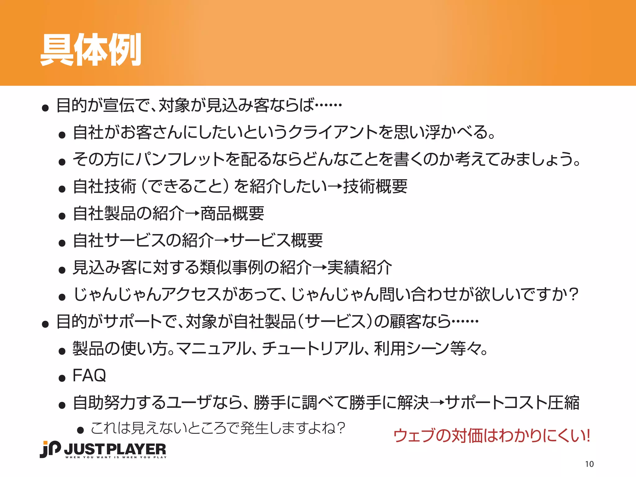 具体例
..
 ..
 目的が宣伝で、対象が見込み客ならば・・
                  ・・
                   ・・


 ..
  自社がお客さんにしたいというクライアントを思い浮かべる。


 ..
  その方にパンフレットを配るならどんなことを書くのか考えてみましょう。


 ..
  自社技術（できること）を紹介したい→技術概要


 ..
  自社製品の紹介→商品概要


 ..
  自社サービスの紹介→サービス概要


 ..
  見込み客に対する類似事例の紹介→実績紹介


..
  じゃんじゃんアクセスがあって、じゃんじゃん問い合わせが欲しいですか？


 ..
 目的がサポートで、対象が自社製品（サービス）の顧客なら・・
                            ・・
                             ・・


 ..
  製品の使い方。マニュアル、チュートリアル、利用シーン等々。


 ..
  FAQ


   ..
  自助努力するユーザなら、勝手に調べて勝手に解決→サポートコスト圧縮
    これは見えないところで発生しますよね？
                          ウェブの対価はわかりにくい！
                                       10
 
