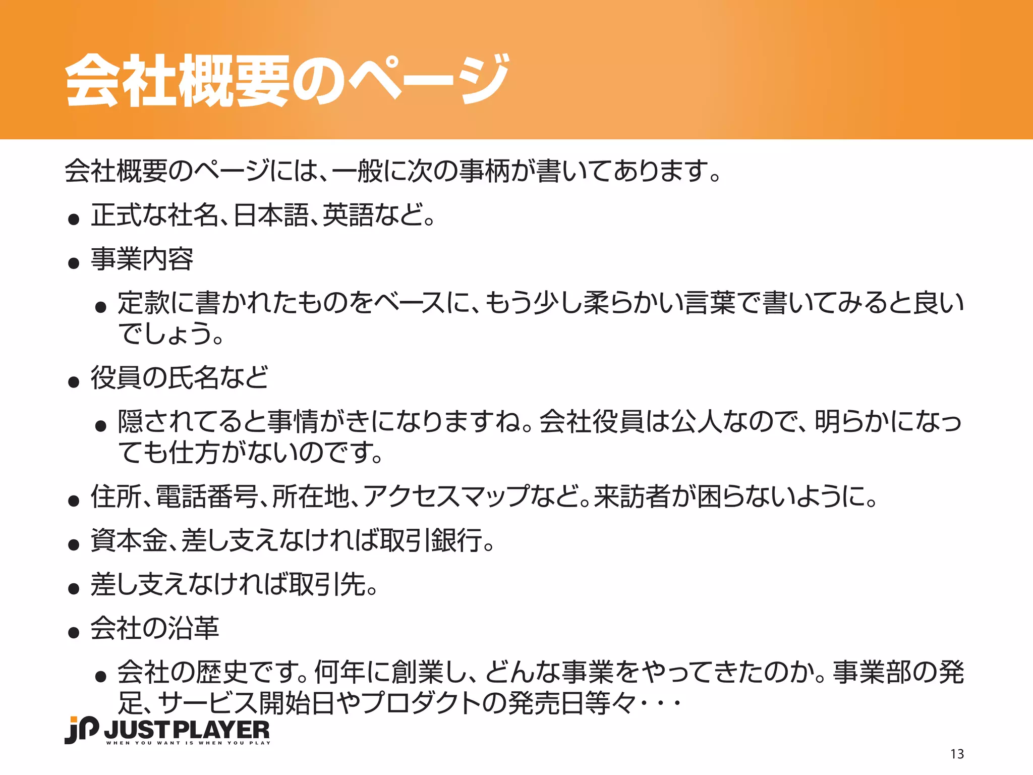 会社概要のページ

..
会社概要のページには、一般に次の事柄が書いてあります。


..
 正式な社名、日本語、英語など。


 ..
 事業内容
  定款に書かれたものをベースに、もう少し柔らかい言葉で書いてみると良い

..
  でしょう。


 ..
 役員の氏名など
  隠されてると事情がきになりますね。会社役員は公人なので、明らかになっ

..
  ても仕方がないのです。


..
 住所、電話番号、所在地、アクセスマップなど。来訪者が困らないように。


..
 資本金、差し支えなければ取引銀行。


..
 差し支えなければ取引先。


 ..
 会社の沿革
  会社の歴史です。何年に創業し、どんな事業をやってきたのか。事業部の発
  足、サービス開始日やプロダクトの発売日等々 ・
                       ・・
                                      13
 