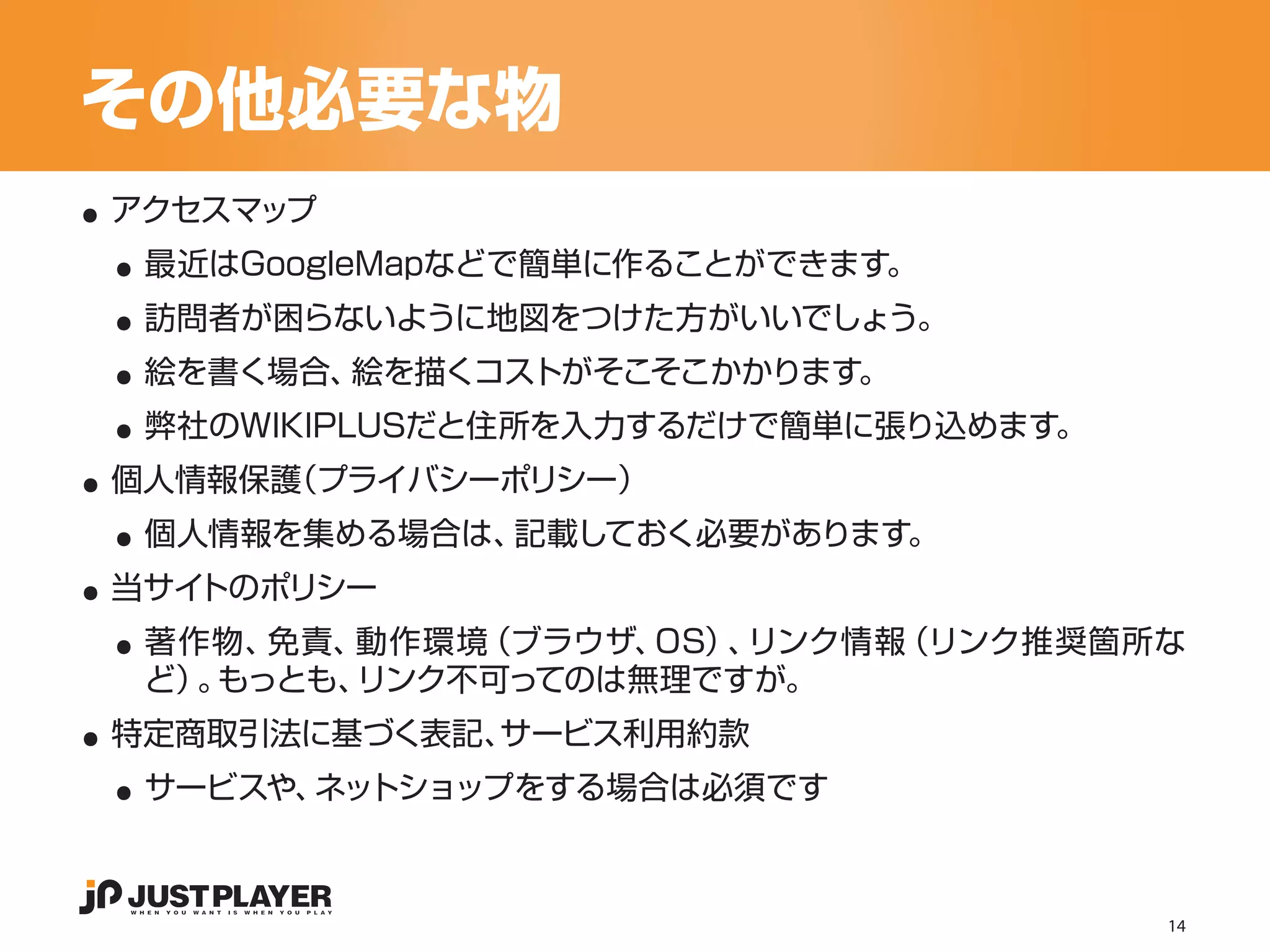 その他必要な物
..
 ..
 アクセスマップ


 ..
  最近はGoogleMapなどで簡単に作ることができます。


 ..
  訪問者が困らないように地図をつけた方がいいでしょう。


 ..
  絵を書く場合、絵を描くコストがそこそこかかります。


..
  弊社のWIKIPLUSだと住所を入力するだけで簡単に張り込めます。


 ..
 個人情報保護（プライバシーポリシー）


..
  個人情報を集める場合は、記載しておく必要があります。


 ..
 当サイトのポリシー
  著作物、 免責、動作環境（ブラウザ、OS） リンク情報
                       、     （リンク推奨箇所な

..
  ど） もっとも、
    。     リンク不可ってのは無理ですが。


 ..
 特定商取引法に基づく表記、サービス利用約款
  サービスや、ネットショップをする場合は必須です



                                      14
 