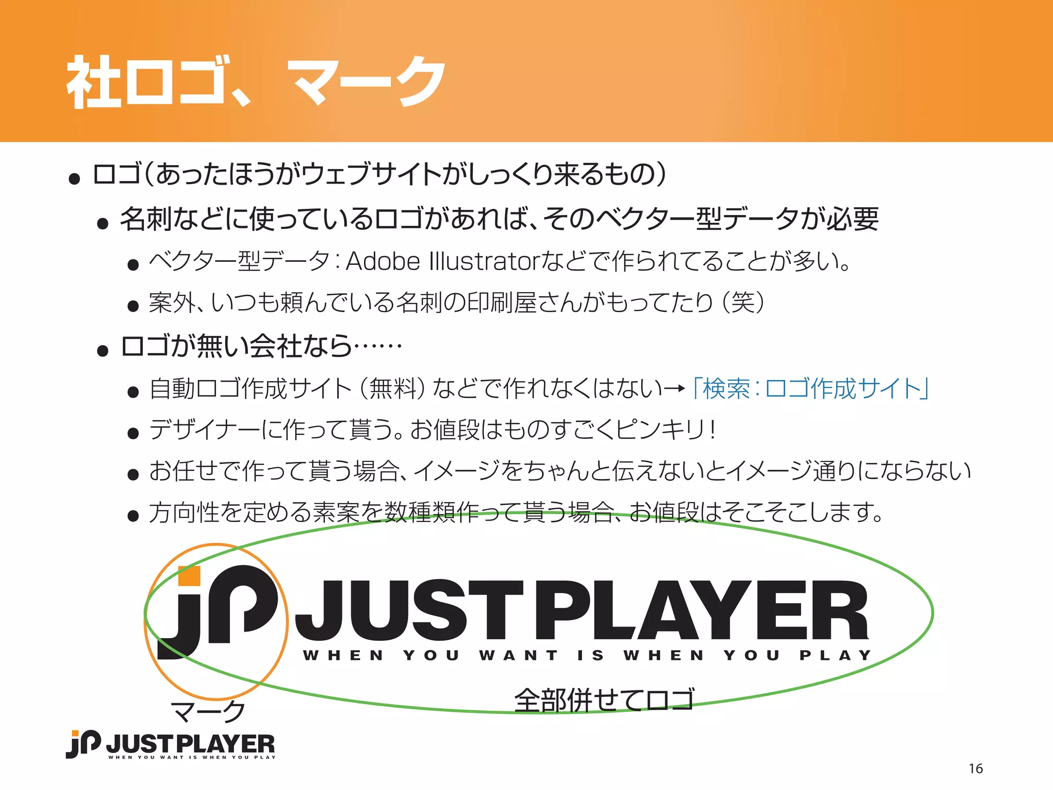 社ロゴ、マーク
..
 ..
 ロゴ
  （あったほうがウェブサイトがしっくり来るもの）


   ..
  名刺などに使っているロゴがあれば、そのベクター型データが必要


   ..
    ベクター型データ：Adobe Illustratorなどで作られてることが多い。


 ..
    案外、いつも頼んでいる名刺の印刷屋さんがもってたり（笑）


   ..
  ロゴが無い会社なら……


   ..
    自動ロゴ作成サイト（無料）などで作れなくはない→「検索：ロゴ作成サイト」


   ..
    デザイナーに作って貰う。お値段はものすごくピンキリ！


   ..
    お任せで作って貰う場合、イメージをちゃんと伝えないとイメージ通りにならない
    方向性を定める素案を数種類作って貰う場合、お値段はそこそこします。




        マーク             全部併せてロゴ

                                               16
 