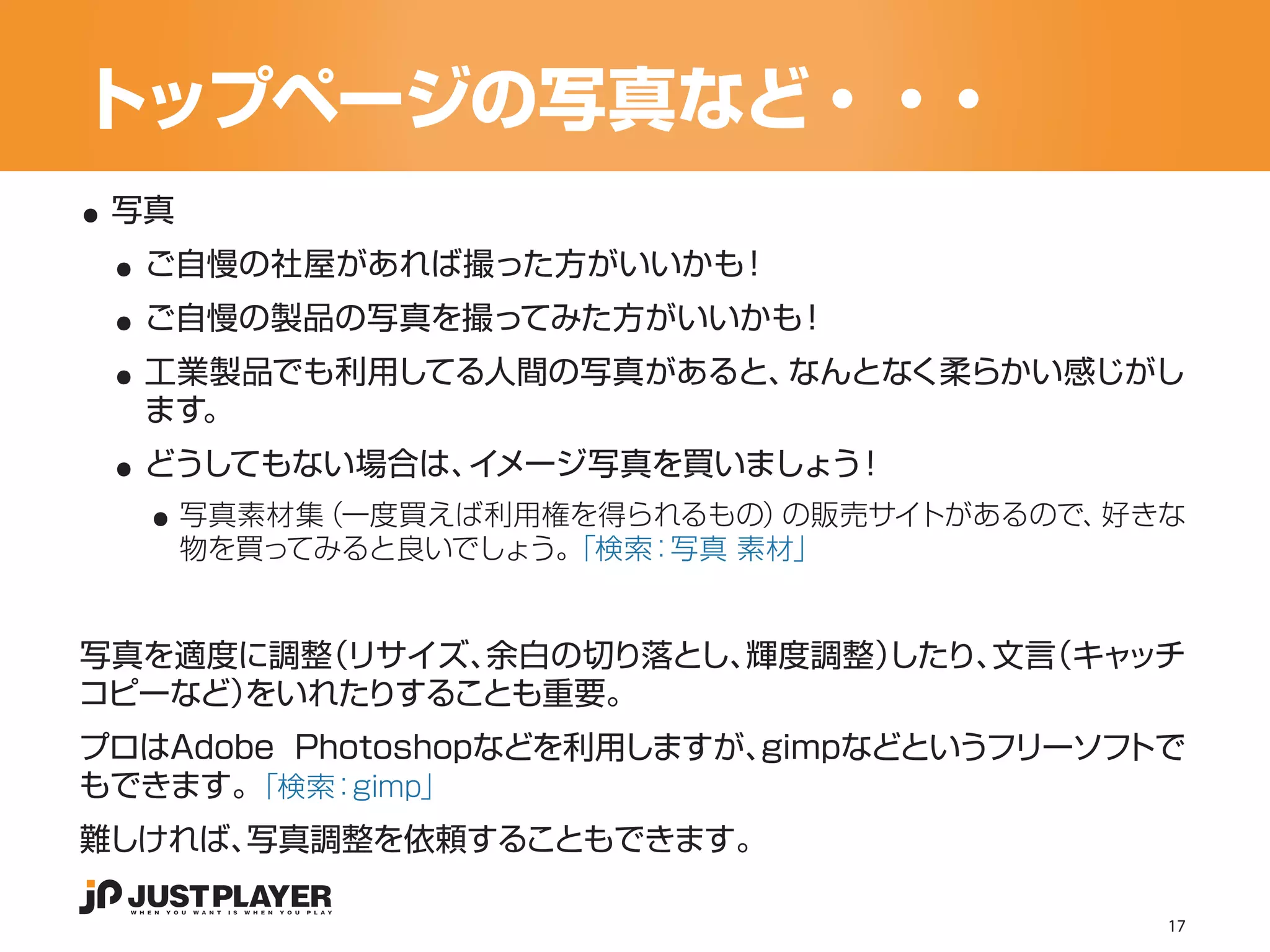 トップページの写真など・・・
..
 ..
 写真


 ..
  ご自慢の社屋があれば撮った方がいいかも！


 ..
  ご自慢の製品の写真を撮ってみた方がいいかも！
  工業製品でも利用してる人間の写真があると、なんとなく柔らかい感じがし

 ..
  ます。


   ..
  どうしてもない場合は、イメージ写真を買いましょう！
      写真素材集（一度買えば利用権を得られるもの） の販売サイトがあるので、好きな
      物を買ってみると良いでしょう。
                    「検索：写真 素材」


写真を適度に調整（リサイズ、余白の切り落とし、輝度調整）
                           したり、 （キャ
                               文言  ッチ
コピーなど）
     をいれたりすることも重要。
プロはAdobe Photoshopなどを利用しますが、gimpなどというフリーソフトで
もできます。 「検索： gimp」
難しければ、写真調整を依頼することもできます。

                                           17
 
