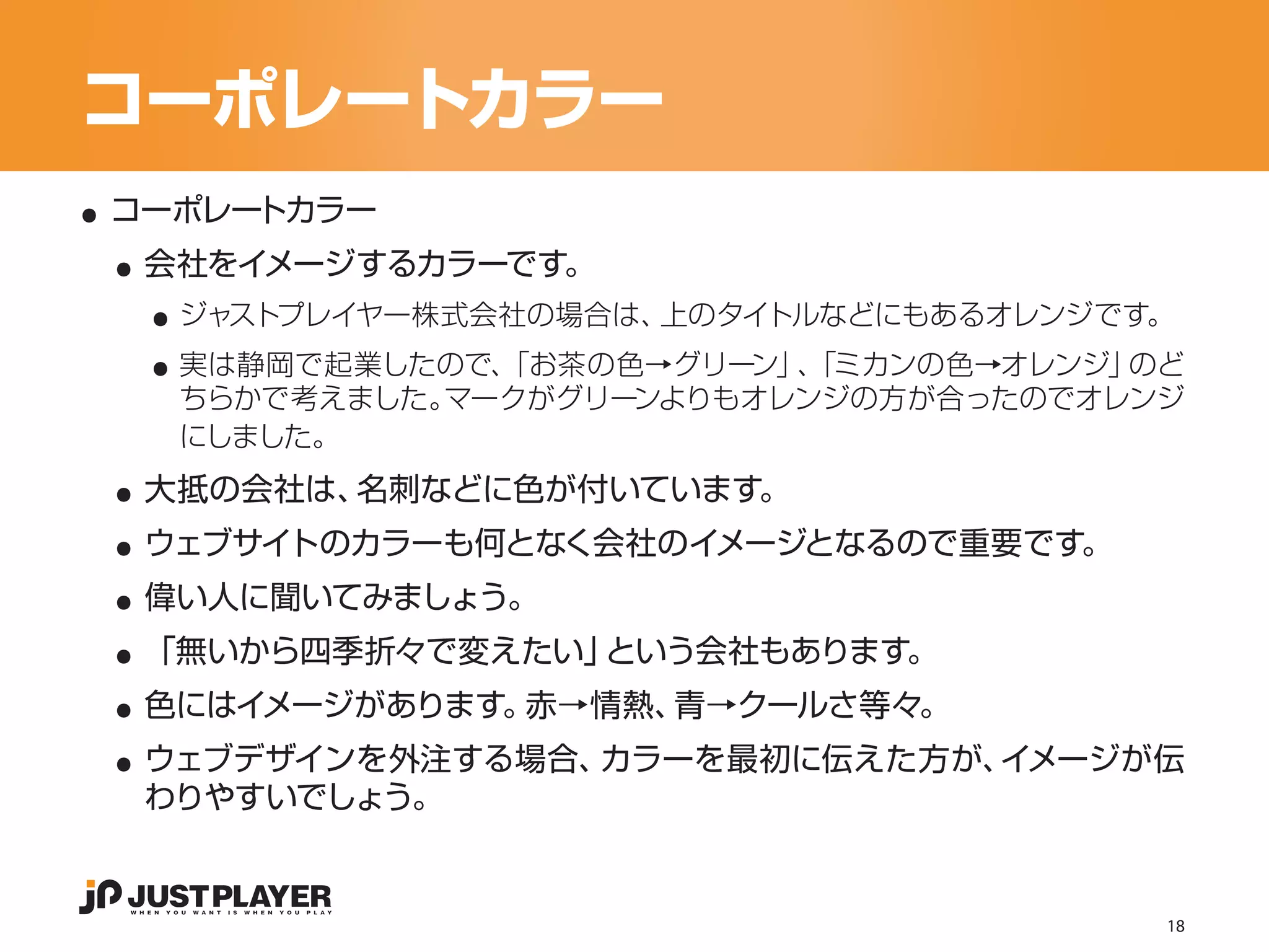 コーポレートカラー
..
 ..
 コーポレートカラー


   ..
  会社をイメージするカラーです。


   ..
    ジャストプレイヤー株式会社の場合は、上のタイトルなどにもあるオレンジです。
    実は静岡で起業したので、「お茶の色→グリーン」 「ミカンの色→オレンジ」
                           、            のど
    ちらかで考えました。マークがグリーンよりもオレンジの方が合ったのでオレンジ


 ..
    にしました。


 ..
  大抵の会社は、名刺などに色が付いています。


 ..
  ウェブサイトのカラーも何となく会社のイメージとなるので重要です。


 ..
  偉い人に聞いてみましょう。


 ..
  「無いから四季折々で変えたい」という会社もあります。


 ..
  色にはイメージがあります。赤→情熱、青→クールさ等々。
  ウェブデザインを外注する場合、カラーを最初に伝えた方が、イメージが伝
  わりやすいでしょう。


                                         18
 