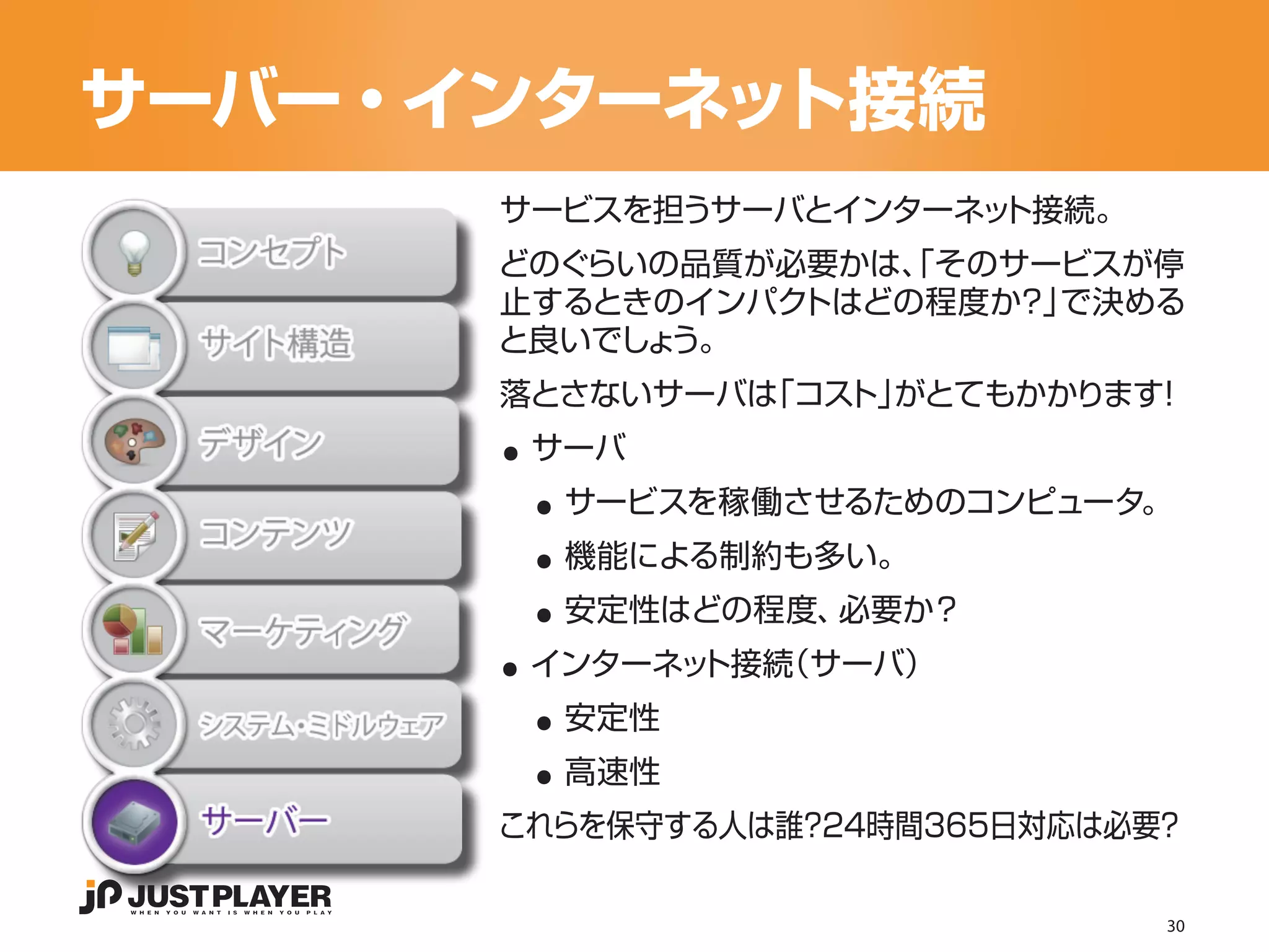 サーバー・インターネット接続
      サービスを担うサーバとインターネット接続。
      どのぐらいの品質が必要かは、 そのサービスが停
                   「
      止するときのインパクトはどの程度か？」で決める
      と良いでしょう。


      ..
      落とさないサーバは「コス がとてもかかります
                  ト」        ！


       ..
       サーバ


       ..
        サービスを稼働させるためのコンピュータ。


       ..
        機能による制約も多い。


      ..
        安定性はどの程度、必要か？


       ..
       インターネット接続（サーバ）


       ..
        安定性
        高速性
      これらを保守する人は誰？24時間365日対応は必要？

                               30
 