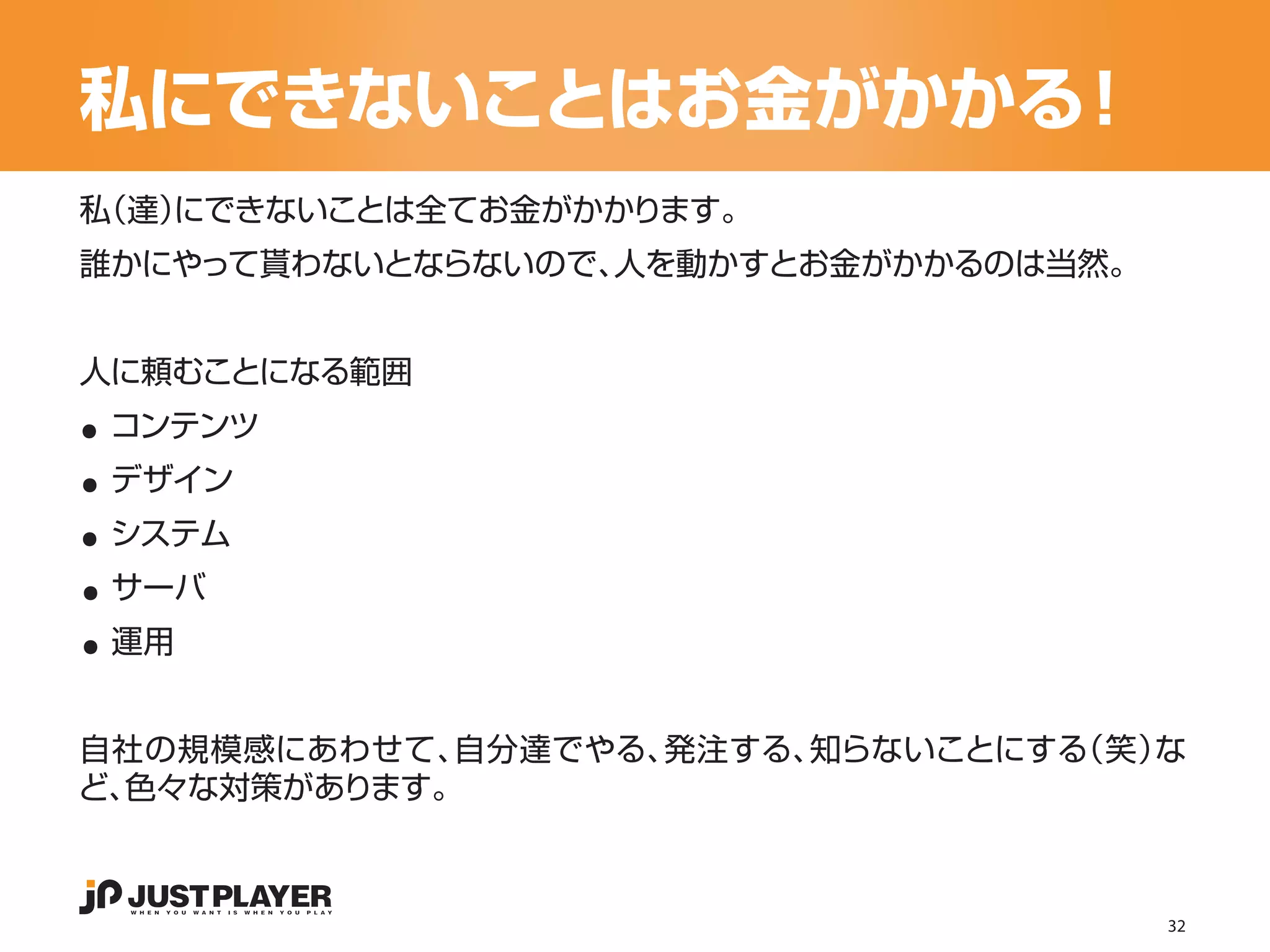 私にできないことはお金がかかる！
私（達）
   にできないことは全てお金がかかります。
誰かにやって貰わないとならないので、人を動かすとお金がかかるのは当然。




..
人に頼むことになる範囲


..
 コンテンツ


..
 デザイン


..
 システム


..
 サーバ
 運用


自社の規模感にあわせて、 自分達でやる、発注する、知らないことにする
                                 （笑）な
ど、色々な対策があります。



                                      32
 