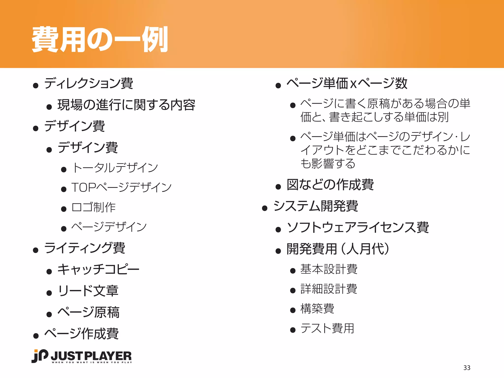 費用の一例
..                ..
 ..                 ..
 ディレクション費          ページ単価ｘページ数


..
  現場の進行に関する内容        ページに書く原稿がある場合の単

                    ..
                     価と、書き起こしする単価は別

 ..
 デザイン費
                     ページ単価はページのデザイン レ
                                   ・

   ..
  デザイン費              イアウトをどこまでこだわるかに


   ..             ..
    トータルデザイン         も影響する


   ..            ..
    TOPページデザイン     図などの作成費


   ..             ..
    ロゴ制作          システム開発費


..                ..
    ページデザイン        ソフトウェアライセンス費


 ..                 ..
 ライティング費           開発費用（人月代）


 ..                 ..
  キャッチコピー            基本設計費


 ..                 ..
  リード文章              詳細設計費



..                  ..
  ページ原稿              構築費
                     テスト費用
 ページ作成費

                                    33
 