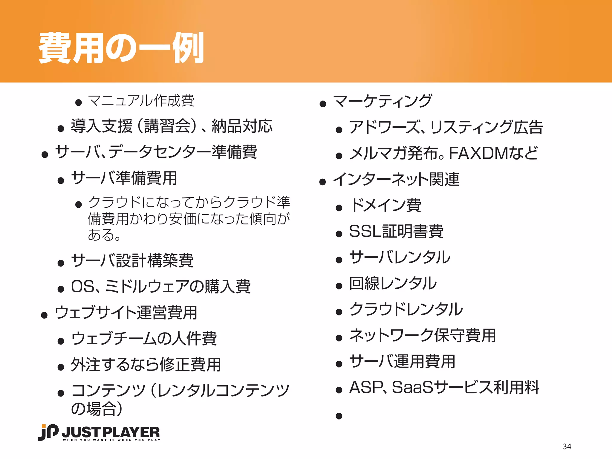 費用の一例
   ..                 ..
 ..                    ..
    マニュアル作成費           マーケティング


..                     ..
  導入支援（講習会） 納品対応
           、            アドワーズ、リスティング広告


 ..                   ..
 サーバ、
    データセンター準備費          メルマガ発布。FAXDMなど


   ..                  ..
  サーバ準備費用              インターネット関連


                       ..
    クラウドになってからクラウド準     ドメイン費
    備費用かわり安価になった傾向が


 ..                    ..
    ある。                 SSL証明書費


 ..                    ..
  サーバ設計構築費              サーバレンタル


..                     ..
  OS、ミドルウェアの購入費         回線レンタル


 ..                    ..
 ウェブサイト運営費用             クラウドレンタル


 ..                    ..
  ウェブチームの人件費            ネットワーク保守費用


 ..                    ..
  外注するなら修正費用            サーバ運用費用


                       ..
  コンテンツ（レンタルコンテンツ       ASP、SaaSサービス利用料
  の場合）

                                          34
 