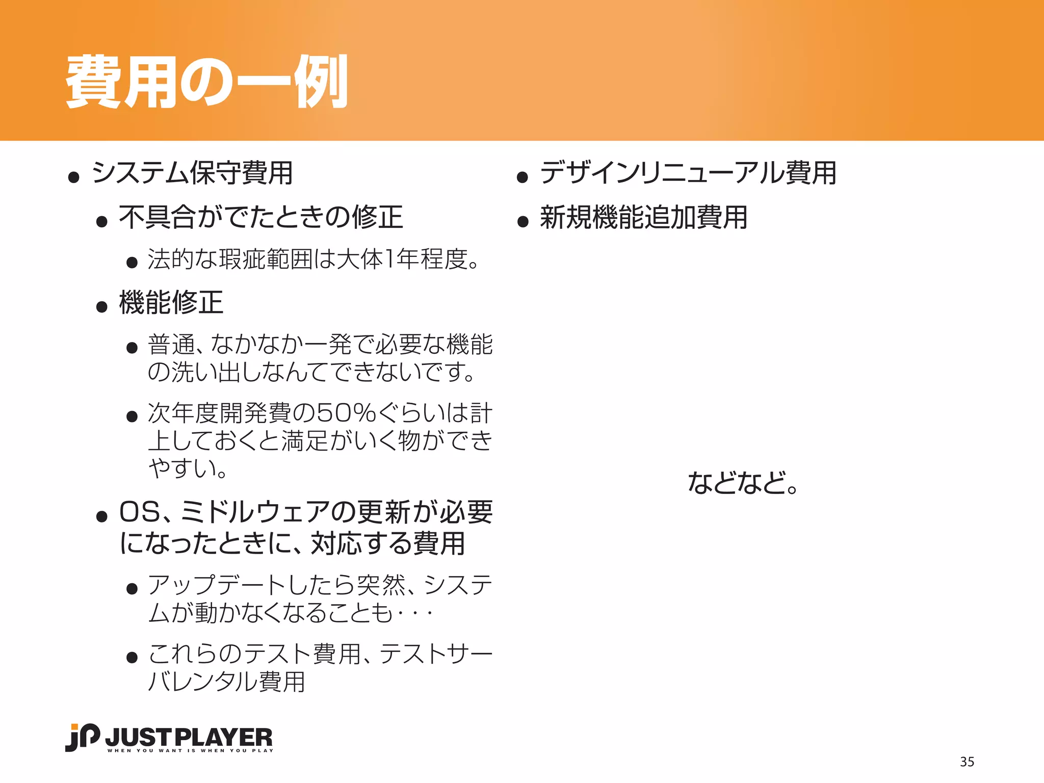 費用の一例
..                     ..
 ..                    ..
 システム保守費用               デザインリニューアル費用


   ..
  不具合がでたときの修正           新規機能追加費用


 ..
    法的な瑕疵範囲は大体1年程度。


   ..
  機能修正
    普通、なかなか一発で必要な機能

   ..
    の洗い出しなんてできないです。
    次年度開発費の50％ぐらいは計
    上しておくと満足がいく物ができ


 ..
    やすい。
                             などなど。
  OS、ミドルウェアの更新が必要

   ..
  になったときに、対応する費用
    アップデートしたら突然、 システ

   ..
    ムが動かなくなることも・ ・
                ・
    これらのテスト費用、テストサー
    バレンタル費用


                                       35
 