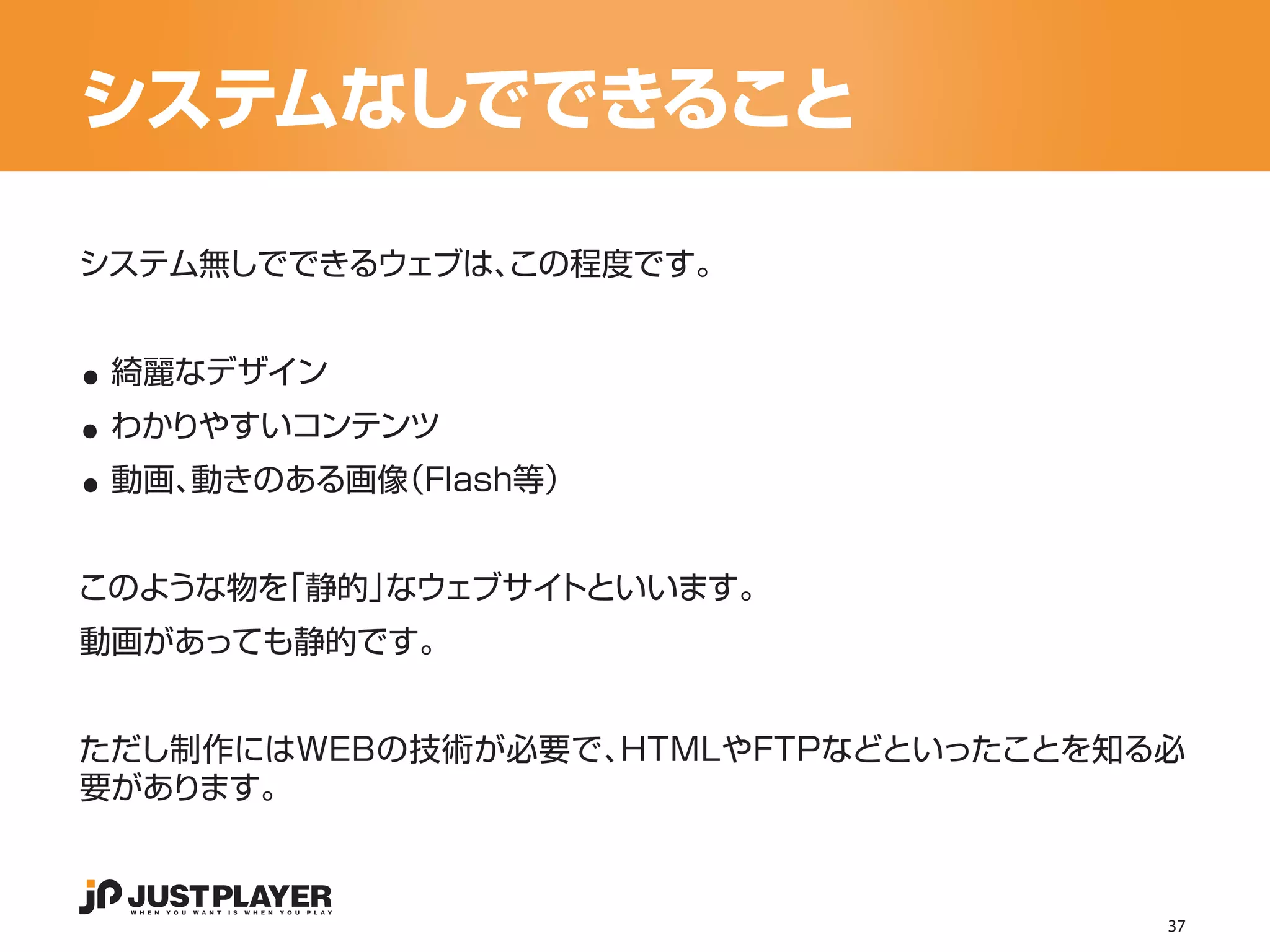 システムなしでできること

システム無しでできるウェブは、
              この程度です。


..
..
 綺麗なデザイン


..
 わかりやすいコンテンツ
 動画、動きのある画像（Flash等）


このような物を「静的」なウェブサイトといいます。
動画があっても静的です。


ただし制作にはWEBの技術が必要で、HTMLやFTPなどといったことを知る必
要があります。



                                     37
 