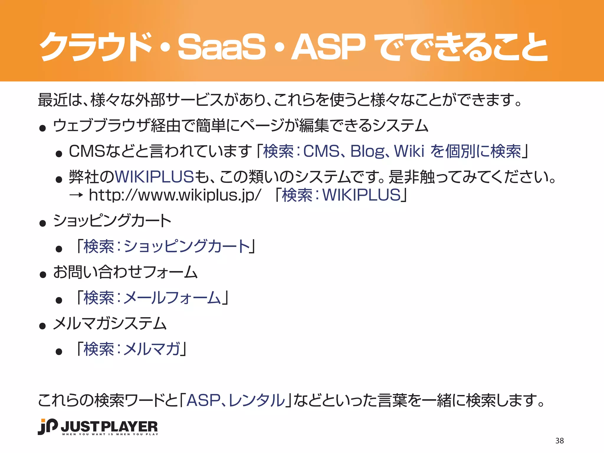 クラウド・SaaS・ASP でできること

..
最近は、様々な外部サービスがあり、
                これらを使うと様々なことができます。


 ..
 ウェブブラウザ経由で簡単にページが編集できるシステム


 ..
  CMSなどと言われています「検索：CMS、Blog、Wiki を個別に検索」
  弊社のWIKIPLUSも、      この類いのシステムです。      是非触ってみてください。

..
  → http://www.wikiplus.jp/ 「検索：WIKIPLUS」


 ..
 ショッピングカート


..
  「検索：ショッピングカート」


 ..
 お問い合わせフォーム


..
  「検索：メールフォーム」


 ..
 メルマガシステム
  「検索：メルマガ」


これらの検索ワー 「ASP、
        ドと   レンタル」などといった言葉を一緒に検索します。

                                                  38
 