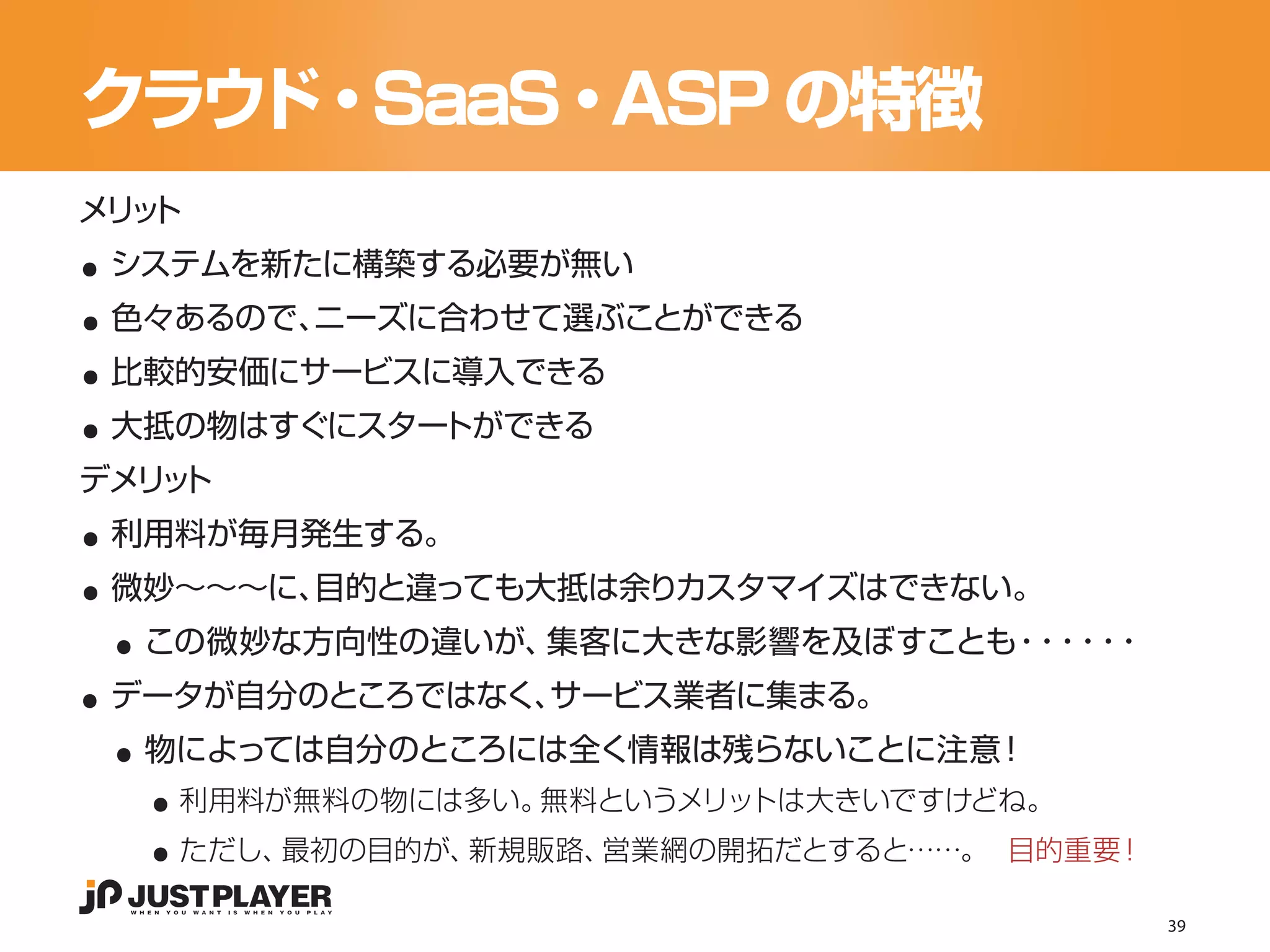 クラウド・SaaS・ASP の特徴

..
メリ ト
  ッ


..
 システムを新たに構築する必要が無い


..
 色々あるので、ニーズに合わせて選ぶことができる


..
 比較的安価にサービスに導入できる
 大抵の物はすぐにスタートができる


..
デメリ ト
   ッ


..
 利用料が毎月発生する。


 ..
 微妙〜〜〜に、目的と違っても大抵は余りカスタマイズはできない。


..
  この微妙な方向性の違いが、集客に大きな影響を及ぼすことも・ ・ ・
                               ・・・


 ..
 データが自分のところではなく、サービス業者に集まる。


   ..
  物によっては自分のところには全く情報は残らないことに注意！


   ..
    利用料が無料の物には多い。無料というメリットは大きいですけどね。
    ただし、最初の目的が、新規販路、営業網の開拓だとすると……。  目的重要！

                                            39
 