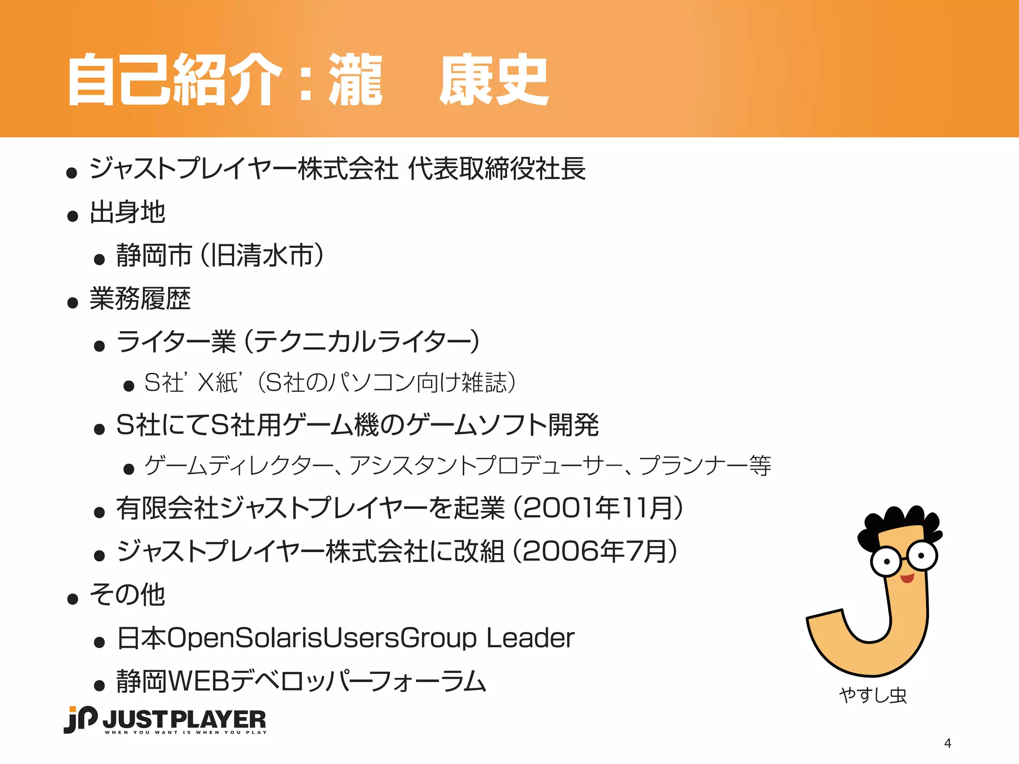 自己紹介 : 瀧　康史
..
..
 ジャストプレイヤー株式会社 代表取締役社長


 ..
 出身地


..
  静岡市（旧清水市）


 ..
 業務履歴


   ..
  ライター業（テクニカルライター）


 ..
    S社’X紙’
         （S社のパソコン向け雑誌）


   ..
  S社にてS社用ゲーム機のゲームソフト開発


 ..
    ゲームディレクター、アシスタントプロデューサ−、プランナー等


 ..
  有限会社ジャストプレイヤーを起業（2001年11月）


..
  ジャストプレイヤー株式会社に改組（2006年7月）


 ..
 その他


 ..
  日本OpenSolarisUsersGroup Leader
  静岡WEBデベロッパーフォーラム                   やすし虫

                                            4
 