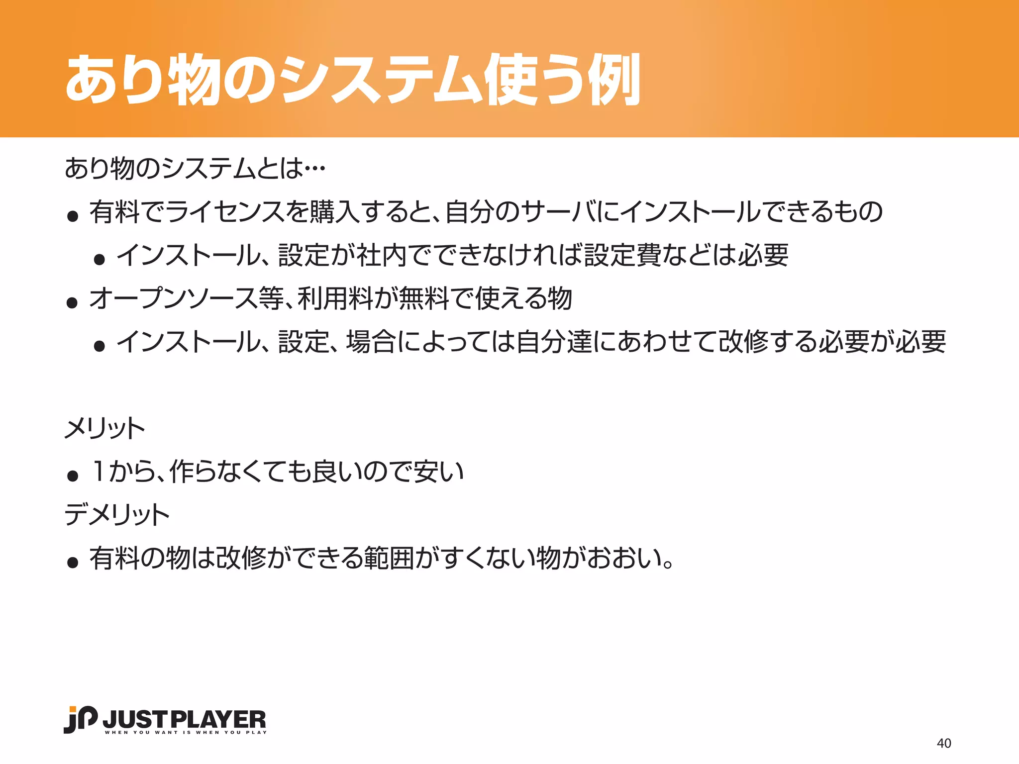 あり物のシステム使う例

..
あり物のシステムとは・
          ・・


 ..
 有料でライセンスを購入すると、自分のサーバにインストールできるもの


..
     インストール、設定が社内でできなければ設定費などは必要


 ..
 オープンソース等、利用料が無料で使える物
     インストール、設定、場合によっては自分達にあわせて改修する必要が必要




..
メリ ト
  ッ
 1から、作らなくても良いので安い


..
デメリ ト
   ッ
 有料の物は改修ができる範囲がすくない物がおおい。




                                      40
 